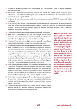 15. Selecione as opções relacionadas com a impressora que você está instalando e clique em Avançar, para seguir
    para a próxima etapa.
16. Será exibida a etapa final do assistente para adição de uma porta TCP/IP padrão, com um resumo das opções
    selecionadas. Caso você precise alterar alguma opção, basta clicar em Voltar. Clique em Concluir para finalizar o
    assistente de adição de porta TCP/IP.
17. Você estará de volta ao assistente para adição de impressoras, agora com a porta TCP/IP da impressora de rede já
    configurada.
18. Nesta etapa você deve escolher a marca e o modelo da impressora que está sendo instalada. Na coluna da esquerda
    existe uma listagem dos fabricantes em ordem alfabética. Quando você seleciona um fabricante na coluna da
    esquerda, a coluna da direita exibe apenas os modelos do fabricante selecionado. Selecione a marca e modelo da
    impressora que você está instalando.
19. Dê um clique no botão Avançar para ir para a próxima etapa do assistente.
                                                                                     NOTA: Você pode utilizar o botão
20. Nesta etapa o Windows Server 2003 pede que você digite um nome para a
    Impressora. Esse nome é o nome que irá aparecer dentro da janela Impressoras
                                                                                     Windows Update para exibir uma
    e aparelhos de fax, depois que você tiver concluído a instalação.                lista de drivers de dispositivo que
21. No campo Nome da impressora digite um nome que ajude a identificar a
                                                                                     podem ser descarregados do site do
    marca, modelo, localização e característica principal da impressora.             Microsoft Windows Update na
22. Dê um clique no botão Avançar para ir para a próxima etapa do assistente.        Internet. Nessa lista, selecione o
23. Nesta, você define se deseja, ou não, compartilhar a impressora. Por padrão
                                                                                     dever adequado para o dispositivo.
    vem marcada a opção Nome de compartilhamento, já com uma sugestão de             Esta opção somente funcionará se
    nome para compartilhamento da impressora. Neste momento você irá                 você tiver alguma forma de
    compartilhara a impressora. Com isso você já está cumprindo a segunda etapa,     conexão com a Internet. Utilize o
    ou seja, compartilhando a impressora para que ele possa ser utilizada pelos      botão Com disco... para instalar o
    usuários da rede. Certifique-se de que a opção Nome de compartilhamento          drive da impressora a partir de um
    esteja marcada, digite um nome de compartilhamento e dê um clique no             CD-ROM ou disquete, ou de um
    botão Next (Avançar)para ir para a próxima etapa do assistente.                  compartilhamento de rede. Ao clicar
24. Nesta etapa surge uma tela para que você preencha os campos Localização e        neste botão será aberta uma janela
    Comentários. É importante que você preencha estes campos para que estas          para que você informe o local onde
    informações estejam disponíveis para os usuários que pesquisam pela              está disponível o driver da
    impressora na rede. Estas informações ajudam na localização de impressoras       impressora que está sendo
    próximas ao local de trabalho do usuário. Preencha os campos de informação       instalada.
    e clique em Avançar, para seguir para a próxima etapa do assistente.
25. Nesta etapa surge uma tela perguntando se você deseja imprimir uma página
    de teste. Caso você tenha uma impressora conectada, escolha Sim, para
    verificar se a impressora está funcionando corretamente. Caso contrário
    marque a opção Não.
26. Dê um clique em Avançar para ir para a última etapa do assistente, onde o
    Windows Server 2003 exibe um resumo das informações fornecidas nas
    diversas etapas, conforme indicado na Figura 7.30:




                                                        455                                 www.juliobattisti.com.br
 