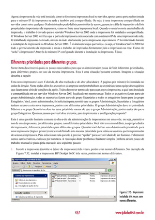 Agora a impressora de rede está instalada como se fosse uma impressora local no servidor, apenas com a porta redirecionada
para o número IP da impressora na rede e também está compartilhada. Ou seja, é uma impressora compartilhada no
servidor como outra qualquer. O administrador pode definir permissões de acesso, gerenciar a fila de impressão e definir
propriedades importantes da impressora, como se fosse uma impressora local. Quando o usuário envia um trabalho de
impressão, o trabalho é enviado para o servidor Windows Server 2003 onde a impressora foi instalada e compartilhada.
O Windows Server 2003 verifica que a porta da impressora está associada com o número IP de uma impressora de rede.
O trabalho de impressão é enviado, através da rede, diretamente para a impressora cujo número IP foi informado durante
a instalação da impressora no Windows Server 2003. É exatamente o que queríamos, ou seja, o Windows Server 2003 faz
todo o gerenciamento da impressão e envia o trabalho de impressão diretamente para a impressora na rede. Como ele
“acha” a impressora? Através do número IP configurado durante a instalação da impressora. É isso.


Diferentes prioridades para diferentes grupos.
Neste item descreverei quais os passos necessários para que o administrador possa definir diferentes prioridades,
para diferentes grupos, no uso da mesma impressora. Esta é uma situação bastante comum. Imagine a situação
descrita a seguir:

Uma nova impressora Laser, Colorida, de alta resolução e de alta velocidade (15 páginas por minuto) foi instalada no
andar da direção. Neste andar, além dos executivos da empresa também trabalham as secretárias e uma equipe de estagiários
que fazem uma série de trabalhos de apóio. Todos devem ter permissão para usar a nova impressora, a qual será instalada
e compartilhada em um servidor Windows Server 2003 localizado no mesmo andar. Todos os executivos fazem parte do
grupo Administração, todas as secretárias fazem parte do grupo Secretárias e todos os estagiários fazem para do grupo
Estagiários. Você, como administrador, foi solicitado para permitir que os grupos Administração, Secretárias e Estagiários
tenham acesso a esta nova impressora, porém com diferentes prioridades. O grupo Administração deve ter prioridade
Máxima e o grupo Secretárias deve ter uma prioridade menor do que o grupo Administração, porém maior do que o
grupo Estagiários. Quais os passos que você deve executar, para implementar a configuração proposta?

Esta é uma questão bastante comum no dia-a-dia da administração de impressoras em uma rede, ou seja, permitir o
uso de uma impressora, por diferentes grupos, com diferentes prioridades. Você não tem como definir, nas propriedades
da impressora, diferentes prioridades para diferentes grupos. Quando você define uma determinada prioridade para
uma impressora (logical printer) você está definindo esta mesma prioridade para todos os usuários que tem permissão
de acesso à impressora. Para solucionar esta questão é preciso “apelar” para a criatividade do ser humano. Felizmente
somos seres criativos, curiosos por natureza. A resolução deste problema é bastante simples (embora dê um pouco de
trabalho manual) e passa pela execução dos seguintes passos:

1.   Instale a impressora (instalar o driver da impressora) três vezes, porém com nomes diferentes. No exemplo da
     Figura 7.32, instalei a impressora HP Deskjet 660C três vezes, porém com nomes diferentes.




                                                                                                   Figura 7.32 - Impressora
                                                                                                   instalada três vezes com
                                                                                                   nomes diferentes.


                                                          457                                  www.juliobattisti.com.br
 