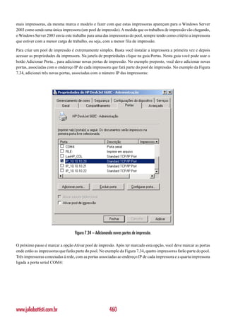 mais impressoras, da mesma marca e modelo e fazer com que estas impressoras apareçam para o Windows Server
2003 como sendo uma única impressora (um pool de impressão). A medida que os trabalhos de impressão vão chegando,
o Windows Server 2003 envia este trabalho para uma das impressoras do pool, sempre tendo como critério a impressora
que estiver com a menor carga de trabalho, ou seja, com a menor fila de impressão.

Para criar um pool de impressão é extremamente simples. Basta você instalar a impressora a primeira vez e depois
acessar as propriedades da impressora. Na janela de propriedades clique na guia Portas. Nesta guia você pode usar o
botão Adicionar Porta... para adicionar novas portas de impressão. No exemplo proposto, você deve adicionar novas
portas, associadas com o endereço IP de cada impressora que fará parte do pool de impressão. No exemplo da Figura
7.34, adicionei três novas portas, associadas com o número IP das impressoras:




                                   Figura 7.34 – Adicionando novas portas de impressão.

O próximo passo é marcar a opção Ativar pool de impresão. Após ter marcado esta opção, você deve marcar as portas
onde estão as impressoras que farão parte do pool. No exemplo da Figura 7.34, quatro impressoras farão parte do pool.
Três impressoras conectadas á rede, com as portas associadas ao endereço IP de cada impressora e a quarta impressora
ligada a porta serial COM4:




www.juliobattisti.com.br                                  460
 