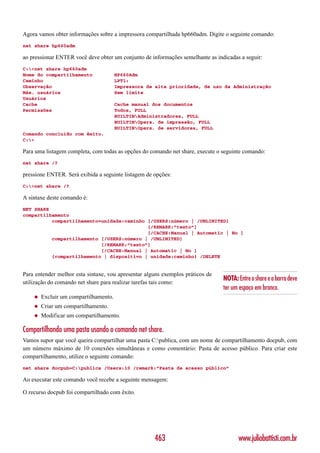 Agora vamos obter informações sobre a impressora compartilhada hp660adm. Digite o seguinte comando:
net share hp660adm

ao pressionar ENTER você deve obter um conjunto de informações semelhante as indicadas a seguir:
C:>net share hp660adm
Nome do compartilhamento               HP660Adm
Caminho                                LPT1:
Observação                             Impressora de alta prioridade, de uso da Administração
Máx. usuários                          Sem limite
Usuários
Cache                                  Cache manual dos documentos
Permissões                             Todos, FULL
                                       BUILTINAdministradores, FULL
                                       BUILTINOpers. de impressão, FULL
                                       BUILTINOpers. de servidores, FULL
Comando concluído com êxito.
C:>

Para uma listagem completa, com todas as opções do comando net share, execute o seguinte comando:
net share /?

pressione ENTER. Será exibida a seguinte listagem de opções:
C:>net share /?

A sintaxe deste comando é:
NET SHARE
compartilhamento
          compartilhamento=unidade:caminho [/USERS:número | /UNLIMITED]
                                           [/REMARK:”texto”]
                                           [/CACHE:Manual | Automatic | No ]
          compartilhamento [/USERS:número | /UNLIMITED]
                           [/REMARK:”texto”]
                           [/CACHE:Manual | Automatic | No ]
          {compartilhamento | dispositivo | unidade:caminho} /DELETE


Para entender melhor esta sintaxe, vou apresentar alguns exemplos práticos de
                                                                                NOTA: Entre o share e a barra deve
utilização do comando net share para realizar tarefas tais como:
                                                                                ter um espaço em branco.
    ◆   Excluir um compartilhamento.
    ◆   Criar um compartilhamento.
    ◆   Modificar um compartilhamento.

Compartilhando uma pasta usando o comando net share.
Vamos supor que você queira compartilhar uma pasta C:publica, com um nome de compartilhamento docpub, com
um número máximo de 10 conexões simultâneas e como comentário: Pasta de acesso público. Para criar este
compartilhamento, utilize o seguinte comando:
net share docpub=C:publica /Users:10 /remark:”Pasta de acesso público”

Ao executar este comando você recebe a seguinte mensagem:

O recurso docpub foi compartilhado com êxito.




                                                     463                               www.juliobattisti.com.br
 