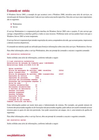 O comando net statistics
O Windows Server 2003, a exemplo do que acontece com o Windows 2000, inicializa uma série de serviços, na
inicialização do Sistema Operacional. Cada serviço realiza uma tarefa específica. Dois dos serviços mais importantes
são os seguintes:

    ◆   Workstation.
    ◆   Server.

O serviço Workstation é o responsável pela interface do Windows Server 2003 com o usuário. É este serviço que
carrega e disponibiliza a interface gráfica e todos os seus recursos. Problemas neste serviço podem fazer com que o
Windows Server 2003 se torne inoperante.

O serviço Server é responsável por atender requisições de outros computadores da rede, que acessam pastas, impressoras
e demais recursos disponíveis.

O comando net statistics pode ser utilizado para fornecer informações sobre estes dois serviços: Workstation e Server.

Para obter informações sobre o serviço Workstation, abra um prompt de comando e execute o seguinte comando:
net statistics workstation

Serão exibidas uma série de informações, conforme indicado a seguir:
C:>net statistics workstation
Estatísticas da estação de trabalho para MICROXP01
Estatísticas desde 4/1/2002 8:36 PM

  Bytes recebidos          11366569
  Blocos de mensagens de servidor (SMB) recebidos                       22514
  Bytes transmitidos       18109983
  Blocos de mensagens de servidor (SMB) transmitidos                    22527
  Operações de leitura          2056
  Operações de gravação         1965
  Leituras não processadas negadas   0
  Gravações não processadas negadas 0
  Erros de rede      0
  Conexões estabelecidas        10
  Reconexões estabelecidas      79
  O servidor se desconecta       3
  Sessões iniciadas              0
  Sessões suspensas              0
  Sessões falhadas               0
  Operações falhadas            11
  Contagem de uso               41
  Contagem de uso falhada       11
Comando concluído com êxito.

Estas informações podem ser muito úteis para o Administrador do sistema. Por exemplo, um grande número de
Leituras não processadas negadas ou de Gravações não processadas negadas, pode indicar um usuário tentando acessar
recursos para os quais ele não tem permissão. Isso pode caracterizar um ataque, isto é, uma tentativa de quebra de
segurança.

Para obter informações sobre o serviço Server, abra um prompt de comando e execute o seguinte comando:
net statistics server

Serão exibidas uma série de informações, conforme indicado a seguir:




www.juliobattisti.com.br                                466
 