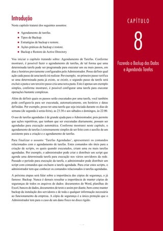Introdução                                                                                  CAPÍTULO
Nesta capítulo tratarei dos seguintes assuntos:




                                                                                               8
     ◆   Agendamento de tarefas.
     ◆   Tipos de Backup.
     ◆   Estratégias de backup e restore.
     ◆   Ações práticas de backup e restore.
     ◆   Backup e Restore do Active Directory

Vou iniciar o capítulo tratando sobre: Agendamento de Tarefas. Conforme
mostrarei, é possível fazer o agendamento de tarefas, de tal forma que uma            Fazendo o Backup dos Dados
determinada tarefa pode ser programada para executar um ou mais passos, em
dias e horários previamente configurados pelo Administrador. Posso definir qual           e Agendando Tarefas
ação cada passo de uma tarefa irá realizar. Por exemplo, no primeiro passo verifica
se uma determinada pasta já existe, se existir, o segundo passo da tarefa será
excluir a pasta e um terceiro passo cria uma nova pasta. Este é apenas um exemplo
simples, conforme mostrarei, é possível configurar uma tarefa para executar
operações bastante complexas.

Além de definir quais os passos serão executados por uma tarefa, você também
pode configura-la para ser executada, automaticamente, em horários e datas
definidas. Por exemplo, posso ter uma tarefa que seja iniciada durante os dias de
semana (de segunda à sexta-feira), as 23:30 e aos sábados e domingos, às 22:00.

O uso de tarefas agendadas é de grande ajuda para o Administrador, pois permite
que ações repetitivas, que tenham que ser executadas diariamente, possam ser
agendadas para execução automática. Conforme mostrarei neste capítulo, o
agendamento de tarefas é extremamente simples de ser feito com o auxílio de um
assistente para a criação e o agendamento de tarefas.

Para finalizar o assunto ‘Tarefas Agendadas’, apresentarei os comandos
relacionados com o agendamento de tarefas. Estes comandos são úteis para a
criação de scripts, os quais quando executados, criam uma ou mais tarefas
agendadas. Por exemplo, o administrador pode criar e distribuir um script que
agenda uma determinada tarefa para execução nos vários servidores da rede.
Passado o período para execução da tarefa, o administrador pode distribuir um
script com comandos que excluem a tarefa agendada. Para criar estes scripts, o
administrador tem que conhecer os comandos relacionados à tarefas agendadas.

A próxima etapas será falar sobre a importância das cópias de segurança, o já
famoso: Backup. Nunca é demais ressaltar a importância de manter cópias de
seguranças de todos os arquivos de dados: documentos do Word, planilhas do
Excel, bancos de dados, documentos de texto e assim por diante, bem como manter
backup da instalação dos servidores e de toda e qualquer informação necessária
ao funcionamento da empresa. A cópia de segurança é a única proteção que o
Administrador tem para o caso de um dano físico no disco rígido.




www.juliobattisti.com.br                                 472
 