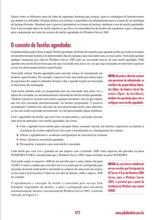 Falarei sobre os diferentes tipos de cópia de segurança (backup) que existem, quais as estratégias de backup/restore
que podem ser utilizadas. Na parte prática vou reforçar a importância do planejamento para a criação de um estratégia
de backup eficiente. Mostrarei que é possível automatizar as rotinas de backup, mediante o uso de tarefas agendadas.
Este é um exemplo típico de tarefa repetitiva, que deve ser executada fora do horário de expediente e que é adequada
para a automação por meio do recurso de tarefas agendadas do Windows Server 2003.



O conceito de Tarefas agendadas
O administrador pode utilizar a opção Tarefas agendadas, do Painel de controle, para agendar tarefas que serão executadas
em um determinado horário, em determinados dias da semana e que executarão uma ou mais ações. Você pode agendar
qualquer programa que roda no Windows Server 2003 para ser executado através de uma tarefa agendada. Pode
agendar uma tarefa de tal forma que ela seja executada uma única vez, ou que seja executada em intervalos regulares
ou em um determinado horário especificado.
Você pode utilizar Tarefas agendadas para executar rotinas de manutenção em
horários especificados. Por exemplo, é possível criar uma tarefa que efetua cópia       NOTA: Na prática, além dos usuários
de segurança dos arquivos alterados durante o dia, e agenda-la para ser executada       com permissões de administrador, os
as duas horas da madrugada.                                                             membros dos grupos Backup Opera-
Uma tarefa também pode ser programada para ser executada uma única vez e
                                                                                        tors (Opers. de Cópias) e Server Op-
depois de executada, ser automaticamente eliminada da lista de tarefas agendadas.       erators (Opers. de Servidores),
Também é possível executar uma tarefa a qualquer momento, sem ter que esperar           também tem permissão para criar e
que ela seja executada automaticamente, no horário programado. É possível               configurar novas tarefas agendadas.
acompanhar o histórico de execução de uma determinada tarefa, para sabermos
se ela está sendo executada normalmente ou está apresentando algum problema.

Com o agendador de tarefas, que será visto na parte prática, você pode executar
uma série de operações com tarefas agendadas, tais como:
     ◆   Criar e agendar novas tarefas para execução diária, semanal, mensal, em horários específicos ou durante a
         ocorrência de eventos específicos, tais como a inicialização ou o desligamento do sistema.
     ◆   Alterar o agendamento e as demais configurações de uma tarefa já existente.
     ◆   Parar e desativar uma tarefa agendada.
     ◆   Personalizar a maneira como uma tarefa é executada.

Cada tarefa que você cria é gravada em um arquivo com a extensão .JOB. Estes arquivos são gravados na pasta
WINDOWSTASKS, considerando que o Windows Server 2003 esteja instalado na pasta WINDOWS.

Você pode copiar os arquivos .JOB de um servidor para o outro, dentro da pasta
TASKS. O único cuidado que você deve ter é se a conta que foi configurada para          NOTA: Se você estiver trabalhando
execução da tarefa (toda tarefa é executada no contexto de uma conta de usuário         em um servidor que foi migrado do
ou da conta Local System) é válido no servidor de destino, onde o arquivo .JOB          NT Server 4.0 ou do Windows 2000
foi copiado.                                                                            Server, para o Windows Server
O agendamento e execução de tarefas é controlado pelo serviço Task                      2003, é provável que a pasta de
Scheduler (Agendador de tarefas), o qual é configurado para inicializar                 instalação do Windows seja a pasta
automaticamente, durante a inicialização do Windows Server 2003, conforme               WINNT.
indicado na Figura 8.1.




                                                          473                                  www.juliobattisti.com.br
 