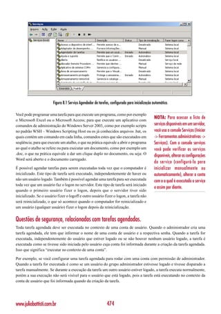 Figura 8.1 Serviço Agendador de tarefas, configurado para inicialização automática.

Você pode programar uma tarefa para que execute um programa, como por exemplo
o Microsoft Excel ou o Microsoft Access; para que execute um aplicativo com
                                                                                                 NOTA: Para acessar a lista de
comandos de administração do Windows Server 2003, como por exemplo scripts                       serviços disponíveis em um servidor,
no padrão WSH – Windows Scripting Host ou os já conhecidos arquivos .bat, os                     você usa o console Serviços (Iniciar
quais contém um comando em cada linha, comandos estes que são executados em                      -> Ferramentas administrativas ->
seqüência; para que execute um atalho, o que na prática equivale a abrir o programa              Serviços). Com o console serviços
ao qual o atalho se refere ou para executar um documento, como por exemplo um                    você pode verificar os serviços
.doc, o que na prática equivale a dar um clique duplo no documento, ou seja: O
                                                                                                 disponíveis, alterar as configurações
Word será aberto e o documento carregado.
                                                                                                 do serviço (configurá-lo para
É possível agendar tarefas para serem executadas toda vez que o computador é                     inicializar manualmente ou
inicializado. Este tipo de tarefa será executado, independentemente de haver ou                  automaticamente), alterar a conta
não um usuário logado. Também é possível agendar uma tarefa para ser executada                   com o a qual é executado o serviço
toda vez que um usuário faz o logon no servidor. Este tipo de tarefa será iniciado
                                                                                                 e assim por diante.
quando o primeiro usuário fizer o logon, depois que o servidor tiver sido
inicializado. Se o usuário fizer o logoff e outro usuário fizer o logon, a tarefa não
será reinicializado, o que só acontece quando o computador for reinicializado e
um usuário (qualquer usuário) fizer o logon depois da reinicialização.


Questões de segurança, relacionadas com tarefas agendadas.
Toda tarefa agendada deve ser executada no contexto de uma conta de usuário. Quando o administrador cria uma
tarefa agendada, ele tem que informar o nome de uma conta de usuário e a respectiva senha. Quando a tarefa for
executada, independentemente do usuário que estiver logado ou se não houver nenhum usuário logado, a tarefa é
executada como se tivesse sido iniciada pelo usuário cuja conta foi informada durante a criação da tarefa agendada.
Isso que significa “executar no contexto de uma conta”.

Por exemplo, se você configurar uma tarefa agendada para rodar com uma conta com permissão de administrador.
Quando a tarefa for executada é como se um usuário do grupo administrador estivesse logado e tivesse disparado a
tarefa manualmente. Se durante a execução da tarefa um outro usuário estiver logado, a tarefa executa normalmente,
porém a sua execução não será visível para o usuário que está logado, pois a tarefa está executando no contexto da
conta de usuário que foi informada quando da criação da tarefa.




www.juliobattisti.com.br                                      474
 