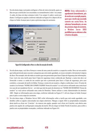8.   Na tela desta etapa você pode configurar a Hora de início da tarefa, quais os
                                                                                       NOTA: Estou selecionando o
     dias em que a tarefa deve ser executada e se semanalmente (valor 1 no campo
                                                                                       agendamento Semanalmente, pois
     A cada), de duas em duas semanas (valor 2 no campo A cada) e assim por
                                                                                       de acordo com o exemplo proposto,
     diante. Configura as opções conforme indicado na Figura 8.6 e depois dê um
                                                                                       quero que a tarefa seja executada
     clique no botão Avançar para ir para a próxima etapa do assistente.
                                                                                       somente nas sextas-feiras. Ao
                                                                                       selecionar Semanalmente, em uma
                                                                                       das próximas etapas do assistente,
                                                                                       o Windows Server 2003
                                                                                       possibilitará que eu selecione os dias
                                                                                       e horários desejados.




             Figura 8.6 Configurando a Hora e os dias de execução da tarefa.

9.   Na tela desta etapa, você deve fornecer o nome de uma conta de usuário e a respectiva senha. Deve ser um usuário
     que tenha permissão para executar o programa que está sendo agendado, no nosso exemplo a ferramenta Limpeza
     de disco. Por exemplo, não são todos os usuário que tem permissões para fazer Cópias de Segurança das informações.
     Caso você cria uma tarefa para fazer Cópia de segurança (mais conhecida por Backup ), nesta tela deve ser
     fornecido o nome e a senha de um usuário que tem a permissão para fazer a Cópia de segurança, pois caso
     contrário, a execução da tarefa irá falhar. Forneça o nome de um usuário, e digite a senha duas vezes. O nome do
     usuário é no formato “NOME DO COMPUTADOR Nome do usuário” se você estiver utilizando uma conta local
     (no caso de um standalone Server – servidor que não faz parte do domínio) ou “NOME DO DOMÍNIO Nome do
     usuário” se você estiver utilizando uma conta do Domínio. Vamos utilizar a conta Administrador do domínio
     ABC. Digite as informações para esta etapa, conforme indicado na Figura 8.7 e dê um clique no botão Avançar
     para ir para a sexta etapa do assistente.
10. Na tela desta etapa, o Windows Server 2003 exibe informações sobre a tarefa que está sendo agendada, com
    detalhes sobre as opções selecionadas nas etapas anteriores. Marque a opção Abrir as propriedades avançadas
    desta tarefa ao clicar em ‘Concluir’. Ao marcar esta opção, quando você clicar em Concluir, será aberta uma
    janela com opções de configuração avançadas da tarefa. Dê um clique no botão Finish (Concluir), para exibir a
    janela com as propriedades avançadas, conforme indicado na Figura 8.8.




www.juliobattisti.com.br                                      478
 