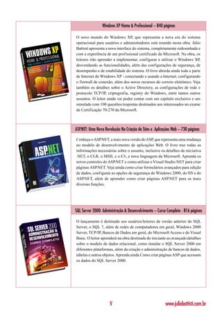 Windows XP Home & Professional – 840 páginas

O novo mundo do Windows XP, que representa a nova era do sistema
operacional para usuários e administradores está reunido nesta obra. Júlio
Battisti apresenta a nova interface do sistema, completamente redesenhada e
com a experiência de um profissional certificado da Microsoft. Na obra, os
leitores irão aprender a implementar, configurar e utilizar o Windows XP,
desvendando as funcionalidades, além das configurações de segurança, de
desempenho e de estabilidade do sistema. O livro aborda ainda toda a parte
de Internet do Windows XP - conectando e usando a Internet; configurando
o firewall de conexão; além dos novos recursos do correio eletrônico. Veja
também os detalhes sobre o Active Directory, as configurações de rede e
protocolo TCP/IP, criptografia, registry do Windows, entre tantos outros
assuntos. O leitor ainda vai poder contar com um capítulo exclusivo e um
simulado com 100 questões/respostas destinados aos interessados no exame
de Certificação 70-270 da Microsoft.



ASP.NET: Uma Nova Revolução Na Criação de Sites e Aplicações Web – 730 páginas

Conheça o ASP.NET, a mais nova versão do ASP, que representa uma mudança
no modelo de desenvolvimento de aplicações Web. O livro traz todas as
informações necessárias sobre o assunto, inclusive os detalhes da iniciativa
.NET, o CLR, o MSIL e o C#, a nova linguagem da Microsoft. Aprenda os
novos controles do ASP.NET e como utilizar o Visual Studio.NET para criar
páginas ASP.NET. Veja ainda como criar formulários avançados para edição
de dados, configurar as opções de segurança do Windows 2000, do IIS e do
ASP.NET, além de aprender como criar páginas ASP.NET para as mais
diversas funções.




SQL Server 2000: Administração & Desenvolvimento – Curso Completo - 816 páginas

O lançamento é destinado aos usuários/leitores da versão anterior do SQL
Server, o SQL 7, além de redes de computadores em geral, Windows 2000
Server, TCP/IP, Bancos de Dados em geral, do Microsoft Access e do Visual
Basic. O leitor aprenderá na obra destinada do iniciante ao avançado detalhes
sobre o modelo de dados relacional, como instalar o SQL Server 2000 em
diferentes plataformas, além da criação e administração de bancos de dados,
tabelas e outros objetos. Aprenda ainda Como criar páginas ASP que acessam
os dados do SQL Server 2000.




                     V                                  www.juliobattisti.com.br
 