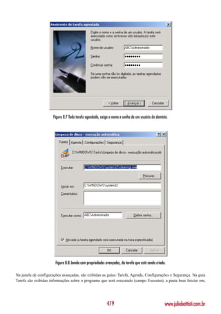 Figura 8.7 Toda tarefa agendada, exige o nome e senha de um usuário do domínio.




                       Figura 8.8 Janela com propriedades avançadas, da tarefa que está sendo criada.

Na janela de configurações avançadas, são exibidas as guias: Tarefa, Agenda, Configurações e Segurança. Na guia
Tarefa são exibidas informações sobre o programa que será executado (campo Executar), a pasta base Iniciar em,




                                                           479                                      www.juliobattisti.com.br
 