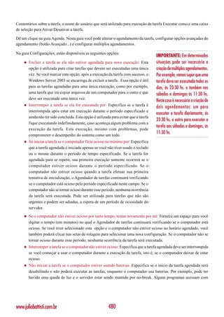 Comentários sobre a tarefa, o nome do usuário que será utilizado para execução da tarefa Executar como e uma caixa
de seleção para Ativar/Desativar a tarefa.

Dê um clique na guia Agenda. Nesta guia você pode alterar o agendamento da tarefa, configurar opções avançadas do
agendamento (botão Avançado...) e configurar múltiplos agendamentos.

Na guia Configurações, estão disponíveis as seguintes opções:
                                                                                        IMPORTANTE: Em determinadas
    ◆   Excluir a tarefa se ela não estiver agendada para nova execução: Esta           situações pode ser necessária a
        opção é utilizada para criar tarefas que devem ser executadas uma única         criação de múltiplos agendamentos.
        vez. Se você marcar esta opção, após a execução da tarefa com sucesso, o        Por exemplo, vamos supor que uma
        Windows Server 2003 se encarrega de excluir a tarefa. Essa opção é útil         tarefa deva ser executada todos os
        para as tarefas agendadas para uma única execução, como por exemplo,            dias, às 23:30 hs. e também nos
        uma tarefa que irá copiar arquivos de um computador para o outro e que          sábados e domingos às 11:30 hs.
        deve ser executada uma única vez.
                                                                                        Neste caso é necessário a criação de
    ◆   Interromper a tarefa se ela for executada por: Especifica se a tarefa é
                                                                                        dois agendamentos: um para
        interrompida após estar em execução durante o período especificado e
                                                                                        executar a tarefa diariamente, às
        ainda não ter sido concluída. Esta opção é utilizada para evitar que a tarefa
                                                                                        23:30 hs. e outro para executar a
        fique executando indefinidamente, caso aconteça algum problema com a
                                                                                        tarefa aos sábados e domingos, às
        execução da tarefa. Esta execução, mesmo com problemas, pode
        comprometer o desempenho do sistema como um todo.
                                                                                        11:30 hs.
    ◆   Só iniciar a tarefa se o computador ficar ocioso no mínimo por: Especifica
        que a tarefa agendada é iniciada apenas se você não tiver usado o teclado
        ou o mouse durante o período de tempo especificado. Se a tarefa for
        agendada para se repetir, sua primeira execução somente ocorrerá se o
        computador estiver ocioso durante o período especif icado. Se o
        computador não estiver ocioso quando a tarefa efetuar sua primeira
        tentativa de inicialização, o Agendador de tarefas continuará verificando
        se o computador está ocioso pelo período especificado neste campo. Se o
        computador não se tornar ocioso durante esse período, nenhuma ocorrência
        da tarefa será executada. Pode ser utilizada para tarefas que não são
        urgentes e podem ser adiadas, a espera de um período de ociosidade do
        servidor.
    ◆   Se o computador não estiver ocioso por tanto tempo, tentar novamente por até: Fornece um espaço para você
        digitar o tempo (em minutos) no qual o Agendador de tarefas continuará verificando se o computador está
        ocioso. Se você tiver selecionado esta opção e o computador não estiver ocioso no horário agendado, você
        também poderá clicar nas setas de rolagem para selecionar uma nova configuração. Se o computador não se
        tornar ocioso durante esse período, nenhuma ocorrência da tarefa será executada.
    ◆   Interromper a tarefa se o computador não estiver ocioso: Especifica que a tarefa agendada deve ser interrompida
        se você começar a usar o computador durante a execução da tarefa, isto é, se o computador deixar de estar
        ocioso.
    ◆   Não iniciar a tarefa se o computador estiver usando baterias: Especifica se o início da tarefa agendada será
        desabilitado e não poderá executar as tarefas, enquanto o computador usa baterias. Por exemplo, pode ter
        havido uma queda de luz e o servidor estar sendo mantido por no-break. Alguns programas acessam com




www.juliobattisti.com.br                                   480
 