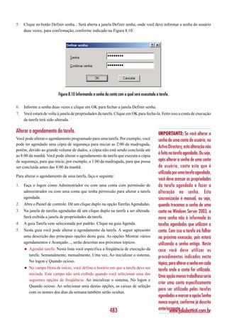 5.   Clique no botão Definir senha... Será aberta a janela Definir senha, onde você deve informar a senha do usuário
     duas vezes, para confirmação, conforme indicado na Figura 8.10:




                          Figura 8.10 Informando a senha da conta com a qual será executada a tarefa.

6.   Informe a senha duas vezes e clique em OK para fechar a janela Definir senha.
7.   Você estará de volta à janela de propriedades da tarefa. Clique em OK para fecha-la. Feito isso a conta de execução
     da tarefa terá sido alterada.

Alterar o agendamento da tarefa.                                                              IMPORTANTE: Se você alterar a
Você pode alterar o agendamento programado para uma tarefa. Por exemplo, você                 senha de uma conta de usuário, no
pode ter agendado uma cópia de segurança para iniciar as 2:00 da madrugada,
                                                                                              Active Directory, esta alteração não
porém, devido ao grande volume de dados, a cópia não está sendo concluída até
as 8:00 da manhã. Você pode alterar o agendamento da tarefa que executa a cópia
                                                                                              é feita na tarefa agendada. Ou seja,
de segurança, para que inicie, por exemplo, a 1:00 da madrugada, para que possa               após alterar a senha de uma conta
ser concluída antes das 8:00 da manhã.                                                        de usuário, conta esta que é
                                                                                              utilizada por uma tarefa agendada,
Para alterar o agendamento de uma tarefa, faça o seguinte:
                                                                                              você deve acessar as propriedades
1.   Faça o logon como Administrador ou com uma conta com permissão de                        da tarefa agendada e fazer a
     administrador ou com uma conta que tenha permissão para alterar a tarefa                 alteração na senha. Esta
     agendada.                                                                                sincronização é manual, ou seja,
2.   Abra o Painel de controle. Dê um clique duplo na opção Tarefas Agendadas.                quando trocamos a senha de uma
3.   Na janela de tarefas agendadas dê um clique duplo na tarefa a ser alterada.              conta no Windows Server 2003, a
     Será exibida a janela de propriedades da tarefa.                                         nova senha não é informada às
4.   A guia Tarefa vem selecionada por padrão. Clique na guia Agenda.                         tarefas agendadas que utilizam a
5.   Nesta guia você pode alterar o agendamento da tarefa. A seguir apresento                 conta. Com isso a tarefa irá falhar
     uma descrição das principais opções desta guia. As opções Mostrar vários                 na próxima execução, pois estará
     agendamentos e Avançado..., serão descritas nos próximos tópicos.                        utilizando a senha antiga. Neste
     ◆   Agendar tarefa: Nesta lista você especifica a freqüência de execução da              caso você deve utilizar os
         tarefa: Semanalmente, mensalmente, Uma vez, Ao inicializar o sistema,                procedimentos indicados neste
         No logon e Quando ocioso.
                                                                                              tópico, para alterar a senha em cada
     ◆   No campo Hora de início, você define o horário em que a tarefa deve ser
                                                                                              tarefa onde a conta for utilizada.
         iniciada. Este campo não será exibido quando você selecionar uma das
                                                                                              Uma opção menos trabalhosa seria
         seguintes opções de freqüência: Ao inicializar o sistema, No logon e
                                                                                              criar uma conta especificamente
         Quando ocioso. Ao selecionar uma destas opções, as caixas de seleção
                                                                                              para ser utilizada pelas tarefas
         com os nomes dos dias da semana também serão ocultas.
                                                                                              agendadas e marcar a opção Senha
                                                                                              nunca expira, conforme já descrito
                                                            483                               anteriormente.
                                                                                                        www.juliobattisti.com.br
 