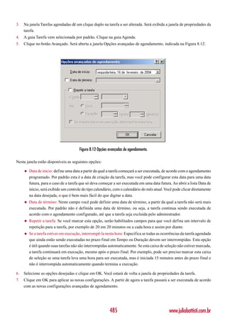 3.   Na janela Tarefas agendadas dê um clique duplo na tarefa a ser alterada. Será exibida a janela de propriedades da
     tarefa.
4.   A guia Tarefa vem selecionada por padrão. Clique na guia Agenda.
5.   Clique no botão Avançado. Será aberta a janela Opções avançadas de agendamento, indicada na Figura 8.12:




                                        Figura 8.12 Opções avançadas de agendamento.

Nesta janela estão disponíveis as seguintes opções:

     ◆   Data de início: define uma data a partir da qual a tarefa começará a ser executada, de acordo com o agendamento
         programado. Por padrão esta é a data de criação da tarefa, mas você pode configurar esta data para uma data
         futura, para o caso de a tarefa que só deva começar a ser executada em uma data futura. Ao abrir a lista Data de
         início, será exibido um controle do tipo calendário, com o calendário do mês atual. Você pode clicar diretamente
         na data desejada, o que é bem mais fácil do que digitar a data.
     ◆   Data de término: Neste campo você pode definir uma data de término, a partir da qual a tarefa não será mais
         executada. Por padrão não é definida uma data de término, ou seja, a tarefa continua sendo executada de
         acordo com o agendamento configurado, até que a tarefa seja excluída pelo administrador.
     ◆   Repetir a tarefa: Se você marcar esta opção, serão habilitados campos para que você defina um intervalo de
         repetição para a tarefa, por exemplo de 20 em 20 minutos ou a cada hora e assim por diante.
     ◆   Se a tarefa estiver em execução, interrompê-la nesta hora: Especifica se todas as ocorrências da tarefa agendada
         que ainda estão sendo executadas no prazo final em Tempo ou Duração devem ser interrompidas. Esta opção
         é útil quando suas tarefas não são interrompidas automaticamente. Se esta caixa de seleção não estiver marcada,
         a tarefa continuará em execução, mesmo após o prazo final. Por exemplo, pode ser preciso marcar esta caixa
         de seleção se uma tarefa leva uma hora para ser executada, mas é iniciada 15 minutos antes do prazo final e
         não é interrompida automaticamente quando termina a execução.

6.   Selecione as opções desejadas e clique em OK. Você estará de volta a janela de propriedades da tarefa.
7.   Clique em OK para aplicar as novas configurações. A partir de agora a tarefa passará a ser executada de acordo
     com as novas configurações avançadas de agendamento.




                                                           485                                 www.juliobattisti.com.br
 