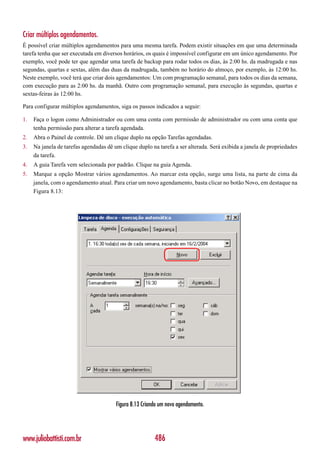 Criar múltiplos agendamentos.
É possível criar múltiplos agendamentos para uma mesma tarefa. Podem existir situações em que uma determinada
tarefa tenha que ser executada em diversos horários, os quais é impossível configurar em um único agendamento. Por
exemplo, você pode ter que agendar uma tarefa de backup para rodar todos os dias, às 2:00 hs. da madrugada e nas
segundas, quartas e sextas, além das duas da madrugada, também no horário do almoço, por exemplo, às 12:00 hs.
Neste exemplo, você terá que criar dois agendamentos: Um com programação semanal, para todos os dias da semana,
com execução para as 2:00 hs. da manhã. Outro com programação semanal, para execução às segundas, quartas e
sextas-feiras às 12:00 hs.

Para configurar múltiplos agendamentos, siga os passos indicados a seguir:

1.   Faça o logon como Administrador ou com uma conta com permissão de administrador ou com uma conta que
     tenha permissão para alterar a tarefa agendada.
2.   Abra o Painel de controle. Dê um clique duplo na opção Tarefas agendadas.
3.   Na janela de tarefas agendadas dê um clique duplo na tarefa a ser alterada. Será exibida a janela de propriedades
     da tarefa.
4.   A guia Tarefa vem selecionada por padrão. Clique na guia Agenda.
5.   Marque a opção Mostrar vários agendamentos. Ao marcar esta opção, surge uma lista, na parte de cima da
     janela, com o agendamento atual. Para criar um novo agendamento, basta clicar no botão Novo, em destaque na
     Figura 8.13:




                                        Figura 8.13 Criando um novo agendamento.




www.juliobattisti.com.br                                 486
 