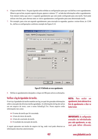 6.   Clique no botão Novo . Na guia Agenda serão exibidas as configurações para que você defina o novo agendamento.
     Observe que na lista, na parte superior da guia, aparece o número “2”. ao lado das informações sobre o agendamento.
     Este número indica que este é o segundo agendamento que está sendo configurado para esta tarefa. Você pode
     utilizar esta lista, para alternar entre os vários agendamentos configurados para uma determinada tarefa.
7.   Por exemplo, para criar um segundo agendamento, para execução às segundas, quartas e sextas-feiras, às 12:00
     hs., defina as configurações conforme exemplo da Figura 8.14:




                                          Figura 8.14 Definindo um novo agendamento.

8.   Defina os agendamentos desejados e clique em OK para salvar as alterações.

Verificar o log do Agendador de tarefas.                                               NOTA: Para excluir um
O serviço Agendador de tarefas mantém um log, no qual são gravadas informações         agendamento, basta seleciona-lo na
sobre a execução das diversas tarefas agendadas. As informações de log são salvas      lista de agendamentos e clicar no
em um arquivo de texto, com o nome SchedLgU.Txt. Neste arquivo estão                   botão Excluir.
informações tais como:

     ◆   O nome da tarefa que foi executada.
     ◆   A hora de início da tarefa.                                                   IMPORTANTE: As configurações
     ◆   A hora de conclusão da tarefa.                                                avançadas são individualizadas
     ◆   O resultado da execução da tarefa.                                            para cada agendamento, ou seja,
A seguir apresento um trecho do arquivo de log, onde você pode observar as
                                                                                       você pode definir diferentes
informações descritas anteriormente:


                                                            487                               www.juliobattisti.com.br
 