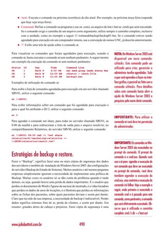 ◆    /next: Executa o comando na próxima ocorrência do dia atual. Por exemplo, na próxima terça-feira (suponde
         que hoje seja terça-feira).
    ◆    Command: Define o comando ou programa (.exe ou .com), ou arquivo de lote (.bat ou .cmd) que será executado.
         Se o comando exige o caminha de um arquivo como argumento, utilize sempre o caminho completo, inclusive
         com a unidade, como no exemplo a seguir: C:rotinasdebackupbackup01.bat. Se o comando estiver sendo
         agendado para execução em um computador remoto, use a convenção de nomes UNC, já descrita anteriormente.
    ◆    /?: Exibe uma tela de ajuda sobre o comando at.

Para visualizar os comandos que foram agendados para execução, usando o              NOTA: No Windows Server 2003 está
comando at, basta executar o comando at sem nenhum parâmetro. A seguir mostro        disponível um novo comando:
um exemplo da execução do comando at sem nenhum parâmetro:
                                                                                     schtasks. Este comando pode ser
Status     ID       Day          Time         Command Line                           utilizado para criar, gerenciar e
OK         1        Each F       4:30 PM      net send group leads status due
OK         2        Each M      12:00 AM      chkstor > check.file                   administrar tarefas agendadas. Tudo
OK         3        Each F      11:59 PM      backup2.bat                            o que você aprendeu a fazer na inter-
Exemplos de utilização do comando at:                                                face gráfica, é possível ser feito com o
                                                                                     comando schtasks. Para detalhes
Para exibir a lista de comandos agendadas para execução em um servidor chamado
SRV01, utilize o seguinte comando:
                                                                                     sobre este comando basta abrir a
                                                                                     ajuda do Windows Server 2003 e
at SRV01
                                                                                     pesquisar pelo nome deste comando.
Para exibir informações sobre um comando que foi agendado para execução e
para o qual foi atribuído o ID 3, utilize o seguinte comando:
at 3
                                                                                     IMPORTANTE: Para utilizar o
Para agendar o comando net share, para rodar no servidor chamado SRV01, as           comando at você deve ter permissão
8:00 da manhã e para redirecionar a lista de saída para o arquivo result.txt, no
                                                                                     de administrador.
compartilhamento Relatórios, do servidor SRVM, utilize o seguinte comando:
at SRV01 08:00 cmd /c “net share
relatorios=d:marketingrelatorios >>
SRVMrelatoriosresult.txt”
                                                                                     IMPORTANTE: Os comandos no Win-
                                                                                     dows Server 2003 são executados no
                                                                                     prompt de comando. O prompt de
Estratégias de backup e restore.                                                     comando é o cmd.exe. Quando você
Fazer o “Backup”, significa fazer uma ou mais cópias de segurança dos dados          usa o at para agendar a execução de
dos servidores e também da instalação do Windows Server 2003 das configurações       um comando que deve ser executado
do servidor (Backup do Estado do Sistema). Muitos usuários e até mesmo pequenas
                                                                                     no prompt de comando, você deve
empresas simplesmente ignoram a necessidade de implementar uma política de
                                                                                     também agendar a execução do
Backup. Muitas vezes os usuários só se dão conta do problema quando é tarde
demais, ou seja, quando houve uma perda de dados importantes. É o usuário que        cmd.exe, caso contrário a execução do
perdeu os documentos do Word e figuras da sua tese de mestrado, é a vídeo locadora   comando irá falhar. Veja o exemplo a
que perdeu os dados de anos de locações, é o Dentista que perdeu as informações      seguir, onde primeiro é executado o
sobre as fichas dos pacientes, sobre quais pacientes deviam e assim por diante.      comando cmd e é passado para este
Claro que na rede da sua empresa, a necessidade de backup é indiscutível. Perder     comando, como parâmetro, o comando
dados significa sistemas fora do ar, perda de clientes, e assim por diante. Em       que será efetivamente executado. Ob-
resumo: grandes dores de cabeça e prejuízos. Fazer cópia de segurança é uma
                                                                                     serve que é utilizado o caminho
                                                                                     completo: cmd /c dir > c:test.out


www.juliobattisti.com.br                                   490
 