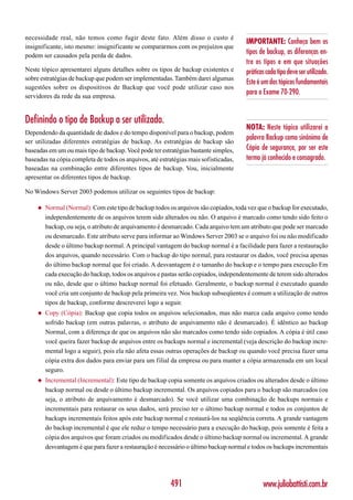 necessidade real, não temos como fugir deste fato. Além disso o custo é
                                                                                       IMPORTANTE: Conheça bem os
insignificante, isto mesmo: insignificante se compararmos com os prejuízos que
podem ser causados pela perda de dados.
                                                                                       tipos de backup, as diferenças en-
                                                                                       tre os tipos e em que situações
Neste tópico apresentarei alguns detalhes sobre os tipos de backup existentes e        práticas cada tipo deve ser utilizado.
sobre estratégias de backup que podem ser implementadas. Também darei algumas
                                                                                       Este é um dos tópicos fundamentais
sugestões sobre os dispositivos de Backup que você pode utilizar caso nos
servidores da rede da sua empresa.
                                                                                       para o Exame 70-290.


Definindo o tipo de Backup a ser utilizado.
                                                                                       NOTA: Neste tópico utilizarei a
Dependendo da quantidade de dados e do tempo disponível para o backup, podem
ser utilizadas diferentes estratégias de backup. As estratégias de backup são
                                                                                       palavra Backup como sinônimo de
baseadas em um ou mais tipo de backup. Você pode ter estratégias bastante simples,     Cópia de segurança, por ser este
baseadas na cópia completa de todos os arquivos, até estratégias mais sofisticadas,    termo já conhecido e consagrado.
baseadas na combinação entre diferentes tipos de backup. Vou, inicialmente
apresentar os diferentes tipos de backup.

No Windows Server 2003 podemos utilizar os seguintes tipos de backup:

     ◆   Normal (Normal): Com este tipo de backup todos os arquivos são copiados, toda vez que o backup for executado,
         independentemente de os arquivos terem sido alterados ou não. O arquivo é marcado como tendo sido feito o
         backup, ou seja, o atributo de arquivamento é desmarcado. Cada arquivo tem um atributo que pode ser marcado
         ou desmarcado. Este atributo serve para informar ao Windows Server 2003 se o arquivo foi ou não modificado
         desde o último backup normal. A principal vantagem do backup normal é a facilidade para fazer a restauração
         dos arquivos, quando necessário. Com o backup do tipo normal, para restaurar os dados, você precisa apenas
         do último backup normal que foi criado. A desvantagem é o tamanho do backup e o tempo para execução Em
         cada execução do backup, todos os arquivos e pastas serão copiados, independentemente de terem sido alterados
         ou não, desde que o último backup normal foi efetuado. Geralmente, o backup normal é executado quando
         você cria um conjunto de backup pela primeira vez. Nos backup subseqüentes é comum a utilização de outros
         tipos de backup, conforme descreverei logo a seguir.
     ◆   Copy (Cópia): Backup que copia todos os arquivos selecionados, mas não marca cada arquivo como tendo
         sofrido backup (em outras palavras, o atributo de arquivamento não é desmarcado). É idêntico ao backup
         Normal, com a diferença de que os arquivos não são marcados como tendo sido copiados. A cópia é útil caso
         você queira fazer backup de arquivos entre os backups normal e incremental (veja descrição do backup incre-
         mental logo a seguir), pois ela não afeta essas outras operações de backup ou quando você precisa fazer uma
         cópia extra dos dados para enviar para um filial da empresa ou para manter a cópia armazenada em um local
         seguro.
     ◆   Incremental (Incremental): Este tipo de backup copia somente os arquivos criados ou alterados desde o último
         backup normal ou desde o último backup incremental. Os arquivos copiados para o backup são marcados (ou
         seja, o atributo de arquivamento é desmarcado). Se você utilizar uma combinação de backups normais e
         incrementais para restaurar os seus dados, será preciso ter o último backup normal e todos os conjuntos de
         backups incrementais feitos após este backup normal e restaurá-los na seqüência correta. A grande vantagem
         do backup incremental é que ele reduz o tempo necessário para a execução do backup, pois somente é feita a
         cópia dos arquivos que foram criados ou modificados desde o último backup normal ou incremental. A grande
         desvantagem é que para fazer a restauração é necessário o último backup normal e todos os backups incrementais




                                                         491                                  www.juliobattisti.com.br
 