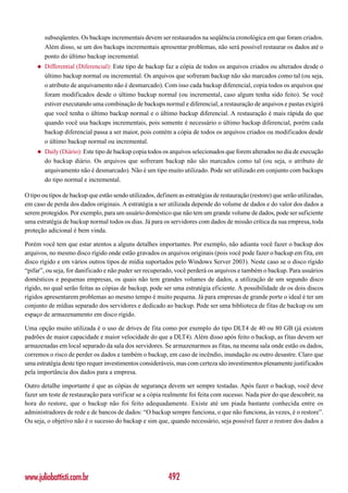 subseqüentes. Os backups incrementais devem ser restaurados na seqüência cronológica em que foram criados.
         Além disso, se um dos backups incrementais apresentar problemas, não será possível restaurar os dados até o
         ponto do último backup incremental.
     ◆   Differential (Diferencial): Este tipo de backup faz a cópia de todos os arquivos criados ou alterados desde o
         último backup normal ou incremental. Os arquivos que sofreram backup não são marcados como tal (ou seja,
         o atributo de arquivamento não é desmarcado). Com isso cada backup diferencial, copia todos os arquivos que
         foram modificados desde o último backup normal (ou incremental, caso algum tenha sido feito). Se você
         estiver executando uma combinação de backups normal e diferencial, a restauração de arquivos e pastas exigirá
         que você tenha o último backup normal e o último backup diferencial. A restauração é mais rápida do que
         quando você usa backups incrementais, pois somente é necessário o último backup diferencial, porém cada
         backup diferencial passa a ser maior, pois contém a cópia de todos os arquivos criados ou modificados desde
         o último backup normal ou incremental.
     ◆   Daily (Diário): Este tipo de backup copia todos os arquivos selecionados que forem alterados no dia de execução
         do backup diário. Os arquivos que sofreram backup não são marcados como tal (ou seja, o atributo de
         arquivamento não é desmarcado). Não é um tipo muito utilizado. Pode ser utilizado em conjunto com backups
         do tipo normal e incremental.

O tipo ou tipos de backup que estão sendo utilizados, definem as estratégias de restauração (restore) que serão utilizadas,
em caso de perda dos dados originais. A estratégia a ser utilizada depende do volume de dados e do valor dos dados a
serem protegidos. Por exemplo, para um usuário doméstico que não tem um grande volume de dados, pode ser suficiente
uma estratégia de backup normal todos os dias. Já para os servidores com dados de missão crítica da sua empresa, toda
proteção adicional é bem vinda.

Porém você tem que estar atentos a alguns detalhes importantes. Por exemplo, não adianta você fazer o backup dos
arquivos, no mesmo disco rígido onde estão gravados os arquivos originais (pois você pode fazer o backup em fita, em
disco rígido e em vários outros tipos de mídia suportados pelo Windows Server 2003). Neste caso se o disco rígido
“pifar”, ou seja, for danificado e não puder ser recuperado, você perderá os arquivos e também o backup. Para usuários
domésticos e pequenas empresas, os quais não tem grandes volumes de dados, a utilização de um segundo disco
rígido, no qual serão feitas as cópias de backup, pode ser uma estratégia eficiente. A possibilidade de os dois discos
rígidos apresentarem problemas ao mesmo tempo é muito pequena. Já para empresas de grande porte o ideal é ter um
conjunto de mídias separado dos servidores e dedicado ao backup. Pode ser uma biblioteca de fitas de backup ou um
espaço de armazenamento em disco rígido.

Uma opção muito utilizada é o uso de drives de fita como por exemplo do tipo DLT4 de 40 ou 80 GB (já existem
padrões de maior capacidade e maior velocidade do que a DLT4). Além disso após feito o backup, as fitas devem ser
armazenadas em local separado da sala dos servidores. Se armazenarmos as fitas, na mesma sala onde estão os dados,
corremos o risco de perder os dados e também o backup, em caso de incêndio, inundação ou outro desastre. Claro que
uma estratégia deste tipo requer investimentos consideráveis, mas com certeza são investimentos plenamente justificados
pela importância dos dados para a empresa.

Outro detalhe importante é que as cópias de segurança devem ser sempre testadas. Após fazer o backup, você deve
fazer um teste de restauração para verificar se a cópia realmente foi feita com sucesso. Nada pior do que descobrir, na
hora do restore, que o backup não foi feito adequadamente. Existe até um piada bastante conhecida entre os
administradores de rede e de bancos de dados: “O backup sempre funciona, o que não funciona, às vezes, é o restore”.
Ou seja, o objetivo não é o sucesso do backup e sim que, quando necessário, seja possível fazer o restore dos dados a




www.juliobattisti.com.br                                   492
 