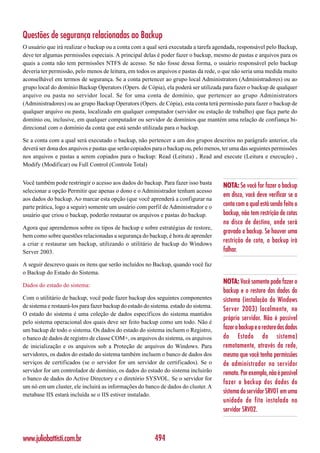 Questões de segurança relacionadas ao Backup
O usuário que irá realizar o backup ou a conta com a qual será executada a tarefa agendada, responsável pelo Backup,
deve ter algumas permissões especiais. A principal delas é poder fazer o backup, mesmo de pastas e arquivos para os
quais a conta não tem permissões NTFS de acesso. Se não fosse dessa forma, o usuário responsável pelo backup
deveria ter permissão, pelo menos de leitura, em todos os arquivos e pastas da rede, o que não seria uma medida muito
aconselhável em termos de segurança. Se a conta pertencer ao grupo local Administrators (Administradores) ou ao
grupo local do domínio Backup Operators (Opers. de Cópia), ela poderá ser utilizada para fazer o backup de qualquer
arquivo ou pasta no servidor local. Se for uma conta de domínio, que pertencer ao grupo Administrators
(Administradores) ou ao grupo Backup Operators (Opers. de Cópia), esta conta terá permissão para fazer o backup de
qualquer arquivo ou pasta, localizado em qualquer computador (servidor ou estação de trabalho) que faça parte do
domínio ou, inclusive, em qualquer computador ou servidor de domínios que mantém uma relação de confiança bi-
direcional com o domínio da conta que está sendo utilizada para o backup.

Se a conta com a qual será executado o backup, não pertencer a um dos grupos descritos no parágrafo anterior, ela
deverá ser dona dos arquivos e pastas que serão copiados para o backup ou, pelo menos, ter uma das seguintes permissões
nos arquivos e pastas a serem copiados para o backup: Read (Leitura) , Read and execute (Leitura e execução) ,
Modify (Modificar) ou Full Control (Controle Total)


Você também pode restringir o acesso aos dados do backup. Para fazer isso basta
                                                                                       NOTA: Se você for fazer o backup
selecionar a opção Permitir que apenas o dono e o Administrador tenham acesso
                                                                                       em disco, você deve verificar se a
aos dados do backup. Ao marcar esta opção (que você aprenderá a configurar na
parte prática, logo a seguir) somente um usuário com perfil de Administrador e o       conta com a qual está sendo feito o
usuário que criou o backup, poderão restaurar os arquivos e pastas do backup.          backup, não tem restrição de cotas
                                                                                       no disco de destino, onde será
Agora que aprendemos sobre os tipos de backup e sobre estratégias de restore,
                                                                                       gravado o backup. Se houver uma
bem como sobre questões relacionadas a segurança do backup, é hora de aprender
a criar e restaurar um backup, utilizando o utilitário de backup do Windows
                                                                                       restrição de cota, o backup irá
Server 2003.                                                                           falhar.

A seguir descrevo quais os itens que serão incluídos no Backup, quando você faz
o Backup do Estado do Sistema.

Dados do estado do sistema:
                                                                                       NOTA: Você somente pode fazer o
                                                                                       backup e o restore dos dados do
Com o utilitário de backup, você pode fazer backup dos seguintes componentes           sistema (instalação do Windows
de sistema e restaurá-los para fazer backup do estado do sistema. estado do sistema.
                                                                                       Server 2003) localmente, no
O estado do sistema é uma coleção de dados específicos do sistema mantidos
                                                                                       próprio servidor. Não é possível
pelo sistema operacional dos quais deve ser feito backup como um todo. Não é
um backup de todo o sistema. Os dados do estado do sistema incluem o Registro,         fazer o backup e o restore dos dados
o banco de dados de registro de classe COM+, os arquivos do sistema, os arquivos       do Estado do sistema)
de inicialização e os arquivos sob a Proteção de arquivos do Windows. Para             remotamente, através da rede,
servidores, os dados do estado do sistema também incluem o banco de dados dos          mesmo que você tenha permissões
serviços de certificados (se o servidor for um servidor de certificados). Se o         de administrador no servidor
servidor for um controlador de domínio, os dados do estado do sistema incluirão        remoto. Por exemplo, não é possível
o banco de dados do Active Directory e o diretório SYSVOL. Se o servidor for
                                                                                       fazer o backup dos dados do
um nó em um cluster, ele incluirá as informações do banco de dados do cluster. A
metabase IIS estará incluída se o IIS estiver instalado.
                                                                                       sistema do servidor SRV01 em uma
                                                                                       unidade de fita instalada no
                                                                                       servidor SRV02.



www.juliobattisti.com.br                                  494
 