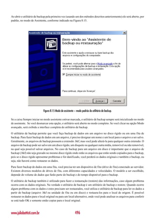 Ao abrir o utilitário de backup pela primeira vez (usando um dos métodos descritos anteriormente) ele será aberto, por
padrão, no modo de Assistente, conforme indicado na Figura 8.15.




                             Figura 8.15 Modo de assistente – modo padrão do utilitário de backup.

Se a caixa Sempre iniciar no modo assistente estivar marcada, o utilitário de backup sempre será inicializado no modo
de assistente. Se você desmarcar esta opção, o utilitário será aberto no modo completo. Se você clicar na opção Modo
avançado, será exibida a interface completa do utilitário de backup.

O utilitário de backup permite que você faça backup de dados em um arquivo no disco rígido ou em uma fita de
backup. Para fazer backup de dados em um arquivo, é preciso designar um nome e um local para o arquivo a ser salvo.
Geralmente, os arquivos de backup possuem a extensão .bkf, mas você pode alterá-la para qualquer outra extensão. O
arquivo de backup pode ser salvo em um disco rígido, um disquete ou qualquer outra mídia, removível ou não removível,
na qual seja possível salvar arquivos. No caso de backup para um arquivo em disco é importante que o arquivo de
backup (.bkf) não seja gravado no mesmo disco rígido onde estão os arquivos que estão sendo copiados para o backup,
pois se o disco rígido apresentar problemas e for danificado, você perderá os dados originais e também o backup, ou
seja, não haverá como restaurar os dados.

Para fazer backup de dados em uma fita, você precisa ter um dispositivo de fita (drive de fita) conectado ao servidor.
Existem diversos modelos de drives de fita, com diferentes capacidades e velocidades. O modelo a ser escolhido,
depende do volume de dados que farão parte do backup e do tempo disponível para o backup.

O utilitário de backup também é utilizado para fazer a restauração (restore) das informações, caso algum problema
ocorra com os dados originais. Na verdade o utilitário de backup é um utilitário de backup e restore. Quando ocorre
algum problema com os dados e estes precisam ser restaurados, você utiliza o utilitário de backup para ler os dados a
partir do backup (arquivo .bkf ou unidade de fita ou em disco) e restaura-los para o local de origem. É possível
restaurar os dados para o local original ou para um local alternativo, onde você pode analisar os arquivos para conferir
se está tudo OK e somente então copiar para o local original.



www.juliobattisti.com.br                                    496
 