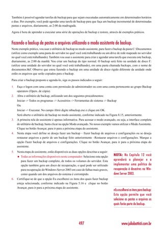 Também é possível agendar tarefas de backup para que sejam executadas automaticamente em determinados horários
e dias. Por exemplo, você pode agendar uma tarefa de backup para que faça um backup incremental de determinadas
pastas e arquivos, diariamente, as 2:00 da madrugada.

Agora é hora de aprender a executar uma série de operações de backup e restore, através de exemplos práticos.


Fazendo o backup de pastas e arquivos utilizando o modo assistente de backup.
Neste exemplo prático, vou usar o utilitário de backup no modo assistente, para fazer o backup da pasta C:Documentos
(utilize como exemplo uma pasta do servidor no qual você está trabalhando ou um drive de rede mapeado no servidor
no qual você está trabalhando). Também vou usar o assistente para criar e agendar uma tarefa que executa este backup,
diariamente, as 2:00 da manhã. Vou criar um backup do tipo normal. O backup será feito na unidade de disco F:
(utilize uma unidade do servidor no qual você está trabalhando), em uma pasta chamada backups, com o nome de
documentos.bkf. Observe que estou fazendo o backup em uma unidade de disco rígido diferente da unidade onde
estão os arquivos que serão copiados para o backup.

Para criar o backup proposto e agenda-lo, siga os passos indicados a seguir:

1.   Faça o logon com uma conta com permissão de administrador ou com uma conta pertencente ao grupo Backup
     operators (Opers. de cópia).
2.   Abra o utilitário de backup, utilizando um dos seguintes procedimentos:
     Iniciar -> Todos os programas -> Acessórios -> Ferramentas do sistema -> Backup
     Ou
     Iniciar -> Executar. No campo Abrir digite ntbackup.exe e clique em OK.
     Será aberto o utilitário de backup no modo assistente, conforme indicado na Figura 8.15, anteriormente.
3.   A primeira tela do assistente é apenas informativa. Para acessar o modo avançado, ou seja, a interface completa
     do utilitário de backup, basta clicar na opção Modo avançado. No nosso exemplo vamos utilizar o Modo Assistente.
     Clique no botão Avançar, para ir para a próxima etapa do assistente.
4.   Nesta etapa você define se deseja fazer um backup – Fazer backup de arquivos e configurações ou se deseja
     restaurar arquivos a partir de um backup feito anteriormente –Restaurar arquivos e configurações. Marque a
     opção Fazer backup de arquivos e configurações. Clique no botão Avançar, para ir para a próxima etapa do
     assistente.
5.   Nesta etapa do assistente, estão disponíveis as duas opções descritas a seguir:
     ◆    Todas as informações disponíveis neste computador: Selecione esta opção      NOTA: No Capítulo 12 você
          para fazer um backup completo, de todos os volumes do servidor. Esta         aprenderá a planejar e a
          opção também gera um disco de recuperação, o qual pode ser utilizado         implementar uma política de
          para recuperação do Windows Server 2003 em caso de falhas mais graves,       recuperação à desastres no Win-
          como quando um dos arquivos do sistema é corrompido.                         dows Server 2003.
6.   Certifique-se de que a opção Eu escolherei os itens dos quais fazer backup
     esteja selecionada, conforme indicado na Figura 5.16 e clique no botão
     Avançar, para ir para a próxima etapa do assistente.
                                                                                       nEu escolherei os itens para backup:
                                                                                       Esta opção permite que você
                                                                                       selecione as pastas e arquivos as
                                                                                       quais farão parte do backup.




                                                          497                                 www.juliobattisti.com.br
 