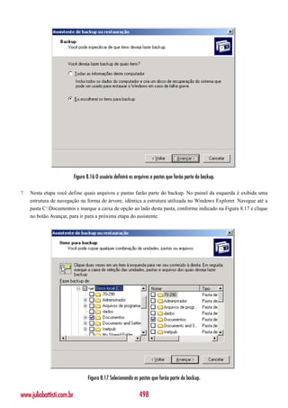 Figura 8.16 O usuário definirá os arquivos e pastas que farão parte do backup.

7.   Nesta etapa você define quais arquivos e pastas farão parte do backup. No painel da esquerda é exibida uma
     estrutura de navegação na forma de árvore, idêntica a estrutura utilizada no Windows Explorer. Navegue até a
     pasta C:Documentos e marque a caixa de opção ao lado desta pasta, conforme indicado na Figura 8.17 e clique
     no botão Avançar, para ir para a próxima etapa do assistente.




                                  Figura 8.17 Selecionando as pastas que farão parte do backup.


www.juliobattisti.com.br                                       498
 