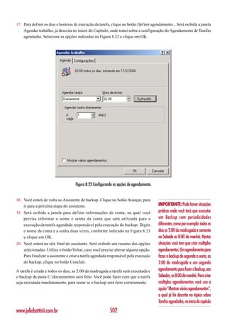 17. Para definir os dias e horários de execução da tarefa, clique no botão Definir agendamento... Será exibida a janela
    Agendar trabalho, já descrita no início do Capítulo, onde tratei sobre a configuração do Agendamento de Tarefas
    agendadas. Selecione as opções indicadas na Figura 8.22 e clique em OK.




                                    Figura 8.22 Configurando as opções de agendamento.


18. Você estará de volta ao Assistente de backup. Clique no botão Avançar, para
    ir para a próxima etapa do assistente.                                               IMPORTANTE: Pode haver situações
19. Será exibida a janela para definir informações de conta, na qual você                práticas onde você terá que executar
    precisa informar o nome e senha da conta que será utilizada para a                   um Backup com periodicidades
    execução da tarefa agendada responsável pela execução do backup. Digite              diferentes, como por exemplo: todos os
    o nome da conta e a senha duas vezes, conforme indicado na Figura 8.23               dias as 2:00 da madrugada e somente
    e clique em OK.                                                                      no Sábado as 8:00 da manhã. Nestas
20. Você estará na tela final do assistente. Será exibido um resumo das opções           situações você tem que criar múltiplos
    selecionadas. Utilize o botão Voltar, caso você precise alterar alguma opção.        agendamentos. Um agendamento para
    Para finalizar o assistente e criar a tarefa agendada responsável pela execução      fazer o backup de segunda a sexta, as
    do backup, clique no botão Concluir.                                                 2:00 da madrugada e um segundo
A tarefa é criada e todos os dias, as 2:00 da madrugada a tarefa será executada e        agendamento para fazer o backup, aos
o backup da pasta C:docuementos será feito. Você pode fazer com que a tarefa            Sábados, as 8:00 da manhã. Para criar
seja executada imediatamente, para testar se o backup será feito corretamente.           múltiplos agendamentos você usa a
                                                                                         opção “Mostrar vários agendamentos”,
                                                                                         a qual já foi descrita no tópico sobre
                                                                                         Tarefas agendadas, no início do capítulo
www.juliobattisti.com.br                                  502
 