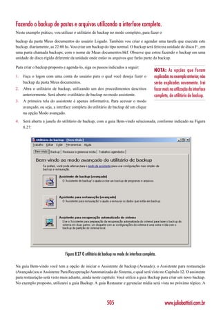 Fazendo o backup de pastas e arquivos utilizando a interface completa.
Neste exemplo prático, vou utilizar o utilitário de backup no modo completo, para fazer o

backup da pasta Meus documentos do usuário Logado. Também vou criar e agendar uma tarefa que executa este
backup, diariamente, as 22:00 hs. Vou criar um backup do tipo normal. O backup será feito na unidade de disco F:, em
uma pasta chamada backups, com o nome de Meus documentos.bkf. Observe que estou fazendo o backup em uma
unidade de disco rígido diferente da unidade onde estão os arquivos que farão parte do backup.

Para criar o backup proposto e agenda-lo, siga os passos indicados a seguir:
                                                                                              NOTA: As opções que foram
1.   Faça o logon com uma conta do usuário para o qual você deseja fazer o                    explicadas no exemplo anterior, não
     backup da pasta Meus documentos.                                                         serão explicadas novamente. Irei
2.   Abra o utilitário de backup, utilizando um dos procedimentos descritos                   focar mais na utilização da interface
     anteriormente. Será aberto o utilitário de backup no modo assistente.                    completa, do utilitário de backup.
3.   A primeira tela do assistente é apenas informativa. Para acessar o modo
     avançado, ou seja, a interface completa do utilitário de backup dê um clique
     na opção Modo avançado.

4.   Será aberta a janela do utilitário de backup, com a guia Bem-vindo selecionada, conforme indicado na Figura
     8.27:




                               Figura 8.27 O utilitário de backup no mode de interface completa.

Na guia Bem-vindo você tem a opção de iniciar o Assistente de backup (Avanado), o Assistente para restauração
(Avançado) ou o Assistente Para Recuperação Automatizada do Sistema, o qual será visto no Capítulo 12. O assistente
para restauração será visto mais adiante, ainda neste capítulo. Você utiliza a guia Backup para criar um novo backup.
No exemplo proposto, utilizarei a guia Backup. A guia Restaurar e gerenciar mídia será vista no próximo tópico. A



                                                            505                                      www.juliobattisti.com.br
 