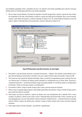guia Trabalhos agendados exibe o calendário do mês e um indicativo das tarefas agendadas para cada dia. Esta guia
também pode ser utilizada para adicionar novas tarefas agendadas.

5.   Dê um clique na guia Backup. No painel da esquerda você pode navegar pelos volumes e pastas de cada volume
     do computador ou da rede, selecionando os arquivos e pastas que farão parte do Backup. Para o nosso exemplo,
     marque a pasta Meus documentos, conforme indicado na Figura 8.28. No campo Mídia de backup ou nome do
     arquivo, digite F:BackupsMeus documentos.bkf, conforme indicado na Figura 8.28.




                            Figura 8.28 Selecionando a pasta Meus documentos, do usuário logado.

6.   Para definir o tipo de backup selecione o comando Ferramentas -> Opções. Será exibida a janela Opções com a
     guia Tipo de backup já selecionada. Certifique-se de que a opção Normal esteja selecionada e clique em OK.
7.   Você estará de volta a janela do utilitário de backup. Agora vou definir um agendamento para o backup. Para isso
     vou alternar para o Assistente de backup, porém mantendo as configurações que já foram feitas. Selecione o
     comando Ferramentas -> Assistente de backup. Surge uma janela pedindo se você deseja manter as configurações
     já efetuadas. Clique em Sim para manter as configurações.
8.   O assistente é aberto. Clique no botão Avançar, para ir para a próxima etapa do assistente.
9.   Observe que na segunda etapa já aparece selecionada a pasta Meus documentos. Clique no botão Avançar, para ir
     para a próxima etapa do assistente.
10. Nesta etapa você precisa redefinir o arquivo de destino, pois esta configuração não é mantida. Para o nosso
    exemplo vou definir o destino como sendo o drive F:BackupsMeus documentos.bkf. Utilize o destino que for
    mais adequado para o seu caso. Para definir o destino utilizamos o botão Procurar..., conforme descrito no exemplo
    anterior. Defina o arquivo de destino para o backup e clique no botão Avançar, para ir para a próxima etapa do
    assistente.
11. Nesta etapa clique no botão Avançado... para definir o agendamento.




www.juliobattisti.com.br                                   506
 