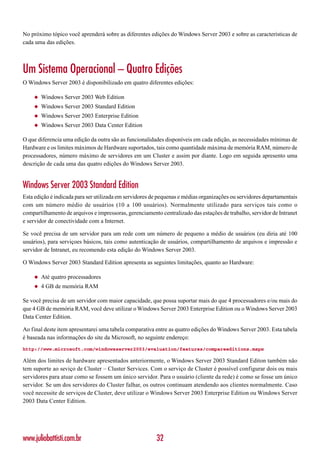 No próximo tópico você aprenderá sobre as diferentes edições do Windows Server 2003 e sobre as características de
cada uma das edições.



Um Sistema Operacional – Quatro Edições
O Windows Server 2003 é disponibilizado em quatro diferentes edições:

    ◆   Windows Server 2003 Web Edition
    ◆   Windows Server 2003 Standard Edition
    ◆   Windows Server 2003 Enterprise Edition
    ◆   Windows Server 2003 Data Center Edition

O que diferencia uma edição da outra são as funcionalidades disponíveis em cada edição, as necessidades mínimas de
Hardware e os limites máximos de Hardware suportados, tais como quantidade máxima de memória RAM, número de
processadores, número máximo de servidores em um Cluster e assim por diante. Logo em seguida apresento uma
descrição de cada uma das quatro edições do Windows Server 2003.


Windows Server 2003 Standard Edition
Esta edição é indicada para ser utilizada em servidores de pequenas e médias organizações ou servidores departamentais
com um número médio de usuários (10 a 100 usuários). Normalmente utilizado para serviços tais como o
compartilhamento de arquivos e impressoras, gerenciamento centralizado das estações de trabalho, servidor de Intranet
e servidor de conectividade com a Internet.

Se você precisa de um servidor para um rede com um número de pequeno a médio de usuários (eu diria até 100
usuários), para serviçoes básicos, tais como autenticação de usuários, compartilhamento de arquivos e impressão e
servidor de Intranet, eu recomendo esta edição do Windows Server 2003.

O Windows Server 2003 Standard Edition apresenta as seguintes limitações, quanto ao Hardware:

    ◆   Até quatro processadores
    ◆   4 GB de memória RAM

Se você precisa de um servidor com maior capacidade, que possa suportar mais do que 4 processadores e/ou mais do
que 4 GB de memória RAM, você deve utilizar o Windows Server 2003 Enterprise Edition ou o Windows Server 2003
Data Center Edition.

Ao final deste item apresentarei uma tabela comparativa entre as quatro edições do Windows Server 2003. Esta tabela
é baseada nas informações do site da Microsoft, no seguinte endereço:
http://www.microsoft.com/windowsserver2003/evaluation/features/compareeditions.mspx

Além dos limites de hardware apresentados anteriormente, o Windows Server 2003 Standard Editon também não
tem suporte ao seviço de Cluster – Cluster Services. Com o serviço de Cluster é possível configurar dois ou mais
servidores para atuar como se fossem um único servidor. Para o usuário (cliente da rede) é como se fosse um único
servidor. Se um dos servidores do Cluster falhar, os outros continuam atendendo aos clientes normalmente. Caso
você necessite de serviços de Cluster, deve utilizar o Windows Server 2003 Enterprise Edition ou Windows Server
2003 Data Center Edition.




www.juliobattisti.com.br                                 32
 