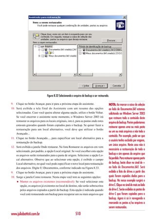 Figura 8.32 Selecionando o arquivo de backup a ser restaurado.

9.   Clique no botão Avançar, para ir para a próxima etapa do assistente.                     NOTA: Ao marcar a caixa de seleção
10. Será exibida a tela final do Assistente com um resumo das opções                          ao lado de Documentos.bkf estamos
    selecionadas. Caso você queira alterar alguma opção, utilize o botão Voltar.              solicitando ao Windows Server 2003
    Se você encerrar o assistente neste momento, o Windows Server 2003 irá                    que restaure todo o conteúdo deste
    restaurar os arquivos para os locais originais, isto é, para as pastas onde estes
                                                                                              arquivo de backup. Porém poderíamos
    estavam gravados quando foram copiados para o backup. Se quiser fazer a
                                                                                              restaurar apenas uma ou mais pasta
    restauração para um local alternativo, você deve que utilizar o botão
                                                                                              ou um ou mais arquivos e não todo o
    Avançado...
                                                                                              conteúdo. Por exemplo, pode ser que
11. Clique no botão Avançado..., para especificar um local alternativo para a
                                                                                              o usuário tenha excluído por engano,
    restauração do backup.
                                                                                              um único arquivo. Neste caso não é
12. Será exibida a janela Onde restaurar. Na lista Restaurar os arquivos em vem
                                                                                              necessária a restauração de todo o
    selecionado, por padrão, a opção Local original. Se você escolher esta opção
    os arquivos serão restaurados para a pasta de origem. Selecione a opção Lo-
                                                                                              backup e sim apenas do arquivo que
    cal alternativo. Observe que ao selecionar esta opção, é exibido o campo                  foi perdido. Para restaurar apenas parte
    Local alternativo, no qual você pode especificar o novo local para restauração            do backup, basta clicar no sinal de +
    dos arquivos. Digite E:Documentos, conforme indicado na Figura 8.33.                     ao lado de Documentos.bkf. Será
9.   Clique no botão Avançar, para ir para a próxima etapa do assistente.                     exibida a lista de drives a partir dos
10. Surge a janela Como restaurar. Nesta etapa você tem as seguintes opções:                  quais foram copiados dados para o
     ◆   Manter os arquivos existentes (recomendável): Se você selecionar esta                backup. No nosso exemplo surgirá o
         opção, os arquivos já existentes no local de destino, não serão sobrescritos         drive C. Clique no sinal de mais ao lado
         pelos arquivos copiados a partir do backup. Esta opção é indicada quando             de drive C. Serão exibidas as pastas do
         você está restaurando um backup para recuperar um ou mais arquivos que               drive C que foram copiadas para o
                                                                                              backup. Agora é só ir navegando e
                                                                                              marcando as pastas e/ou arquivos a
                                                                                              serem restaurados.

www.juliobattisti.com.br                                     510
 