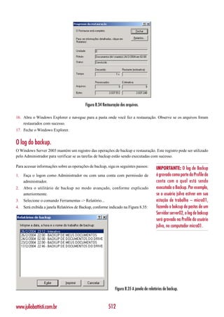 Figura 8.34 Restauração dos arquivos.

16. Abra o Windows Explorer e navegue para a pasta onde você fez a restauração. Observe se os arquivos foram
    restaurados com sucesso.
17. Feche o Windows Explorer.


O log do backup.
O Windows Server 2003 mantém um registro das operações de backup e restauração. Este registro pode ser utilizado
pelo Administrador para verificar se as tarefas de backup estão sendo executadas com sucesso.

Para acessar informações sobre as operações de backup, siga os seguintes passos:
                                                                                            IMPORTANTE: O log de Backup
1.   Faça o logon como Administrador ou com uma conta com permissão de                      é gravado como parte da Profile da
     administrador.                                                                         conta com a qual está sendo
2.   Abra o utilitário de backup no modo avançado, conforme explicado                       executado o Backup. Por exemplo,
     anteriormente.                                                                         se o usuário jsilva estiver em sua
3.   Selecione o comando Ferramentas -> Relatório...                                        estação de trabalho – micro01,
4.   Será exibida a janela Relatórios de Backup, conforme indicado na Figura 8.35:          fazendo o bakcup de pastas de um
                                                                                            Servidor server02, o log de bakcup
                                                                                            será gravado na Profile do usuário
                                                                                            jsilva, no computador micro01.




                                                               Figura 8.35 A janela de relatórios de backup.



www.juliobattisti.com.br                                  512
 