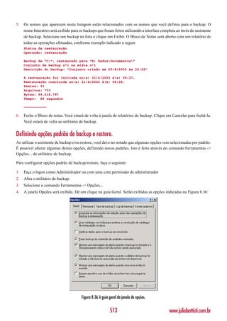 5.   Os nomes que aparecem nesta listagem estão relacionados com os nomes que você definiu para o backup. O
     nome Interativo será exibido para os backups que foram feitos utilizando a interface completa ao invés do assistente
     de backup. Selecione um backup na lista e clique em Exibir. O Bloco de Notas será aberto com um relatório de
     todas as operações efetuadas, conforme exemplo indicado a seguir:
     Status da restauração
     Operação: restauração

     Backup de “C:”, restaurado para “E: DadosDocumentos”
     Conjunto de backup nº1 na mídia nº1
     Descrição do backup: “Conjunto criado em 20/4/2002 às 22:22”

     A restauração foi iniciada no(a) 21/4/2002 à(s) 08:27.
     Restauração concluída no(a) 21/4/2002 à(s) 08:28.
     Pastas: 31
     Arquivos: 753
     Bytes: 69.618.787
     Tempo: 48 segundos

     ———————————

6.   Feche o Bloco de notas. Você estará de volta à janela de relatórios de backup. Clique em Cancelar para fechá-la.
     Você estará de volta ao utilitário de backup.


Definindo opções padrão de backup e restore.
Ao utilizar o assistente de backup e/ou restore, você deve ter notado que algumas opções vem selecionadas por padrão.
É possível alterar algumas destas opções, definindo novos padrões. Isto é feito através do comando Ferramentas ->
Opções... do utilitário de backup.

Para configurar opções padrão de backup/restore, faça o seguinte:

1.   Faça o logon como Administrador ou com uma com permissão de administrador
2.   Abra o utilitário de backup.
3.   Selecione o comando Ferramentas -> Opções...
4.   A janela Opções será exibida. Dê um clique na guia Geral. Serão exibidas as opções indicadas na Figura 8.36:




                                        Figura 8.36 A guia geral da janela de opções.

                                                           513                                 www.juliobattisti.com.br
 