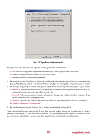 Figura 8.37 A guia Restaurar da janela de opções.

Nesta guia você pode definir um dos seguintes padrões, já descritos anteriormente:

     ◆   Não substituir o arquivo no computador (recomendável). Esta é a opção definida por padrão.
     ◆   Substituir o arquivo no disco somente se ele for mais antigo.
     ◆   Sempre substituir os arquivos no computador.

6.   Dê um clique na guia Tipo de backup. Nesta guia está disponível uma lista para que você selecione o tipo padrão de
     Backup. O padrão está definido como Normal. Utilize a lista Tipo de backup padrão, para definir um novo padrão.
7.   Dê um clique na guia Log de backup. Nesta guia você pode definir uma das seguintes opções para o log de backup.
     ◆   Detalhado: Salva um registro detalhado das operações de backup e restauração que você executar. Este é o
         arquivo de log mais informativo que o backup pode criar.
     ◆   Resumido: Salva um resumo das operações de backup e restauração que você executar. Esse é o arquivo de log
         menos informativo que o backup pode criar.
     ◆   Nenhum: Especifica que você não deseja criar um arquivo de log das operações de backup e restauração.
     Por padrão é selecionado o tipo Resumido.

8.   Dê um clique na guia Excluir Arquivos. Será exibida a janela indicada na Figura 8.38.

Nesta guia você define quais arquivos não deverão fazer parte do backup, mesmo que o usuário opte por fazer o
backup de todo o drive C. Existem duas listas de exclusão: Uma para todos os usuários logados no computador e uma
que somente será aplicada para o usuário atual. Esta segunda lista é personalizada para cada usuário.




                                                           515                               www.juliobattisti.com.br
 