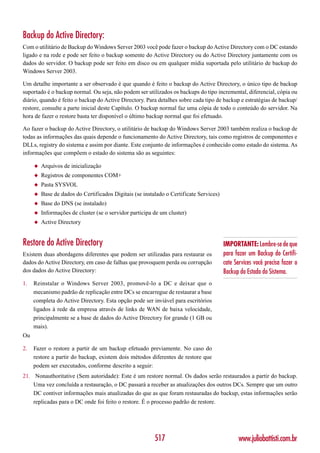 Backup do Active Directory:
Com o utilitário de Backup do Windows Server 2003 você pode fazer o backup do Active Directory com o DC estando
ligado e na rede e pode ser feito o backup somente do Active Directory ou do Active Directory juntamente com os
dados do servidor. O backup pode ser feito em disco ou em qualquer mídia suportada pelo utilitário de backup do
Windows Server 2003.

Um detalhe importante a ser observado é que quando é feito o backup do Active Directory, o único tipo de backup
suportado é o backup normal. Ou seja, não podem ser utilizados os backups do tipo incremental, diferencial, cópia ou
diário, quando é feito o backup do Active Directory. Para detalhes sobre cada tipo de backup e estratégias de backup/
restore, consulte a parte inicial deste Capítulo. O backup normal faz uma cópia de todo o conteúdo do servidor. Na
hora de fazer o restore basta ter disponível o último backup normal que foi efetuado.

Ao fazer o backup do Active Directory, o utilitário de backup do Windows Server 2003 também realiza o backup de
todas as informações das quais depende o funcionamento do Active Directory, tais como registros de componentes e
DLLs, registry do sistema e assim por diante. Este conjunto de informações é conhecido como estado do sistema. As
informações que compõem o estado do sistema são as seguintes:

     ◆   Arquivos de inicialização
     ◆   Registros de componentes COM+
     ◆   Pasta SYSVOL
     ◆   Base de dados do Certificados Digitais (se instalado o Certificate Services)
     ◆   Base do DNS (se instalado)
     ◆   Informações de cluster (se o servidor participa de um cluster)
     ◆   Active Directory


Restore do Active Directory                                                             IMPORTANTE: Lembre-se de que
Existem duas abordagens diferentes que podem ser utilizadas para restaurar os           para fazer um Backup do Certifi-
dados do Active Directory, em caso de falhas que provoquem perda ou corrupção           cate Services você precisa fazer o
dos dados do Active Directory:                                                          Backup do Estado do Sistema.
1.   Reinstalar o Windows Server 2003, promovê-lo a DC e deixar que o
     mecanismo padrão de replicação entre DCs se encarregue de restaurar a base
     completa do Active Directory. Esta opção pode ser inviável para escritórios
     ligados à rede da empresa através de links de WAN de baixa velocidade,
     principalmente se a base de dados do Active Directory for grande (1 GB ou
     mais).
Ou

2.   Fazer o restore a partir de um backup efetuado previamente. No caso do
     restore a partir do backup, existem dois métodos diferentes de restore que
     podem ser executados, conforme descrito a seguir:
21. Nonauthoritative (Sem autoridade): Este é um restore normal. Os dados serão restaurados a partir do backup.
    Uma vez concluída a restauração, o DC passará a receber as atualizações dos outros DCs. Sempre que um outro
    DC contiver informações mais atualizadas do que as que foram restauradas do backup, estas informações serão
    replicadas para o DC onde foi feito o restore. É o processo padrão de restore.




                                                         517                                   www.juliobattisti.com.br
 