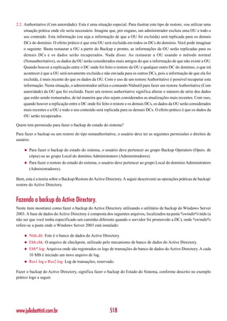 2.2. Authoritative (Com autoridade): Esta é uma situação especial. Para ilustrar este tipo de restore, vou utilizar uma
     situação prática onde ele seria necessário. Imagine que, por engano, um administrador excluiu uma OU e todo o
     seu conteúdo. Esta informação (ou seja a informação de que a OU foi excluída) será replicada para os demais
     DCs do domínio. O efeito prático é que esta OU será excluída em todos os DCs do domínio. Você pode imaginar
     o seguinte: Basta restaurar a OU a partir do Backup e pronto, as informações da OU serão replicadas para os
     demais DCs e os dados serão recuperados. Nada disso. Ao restaurar a OU usando o método normal
     (Nonauthoritative), os dados da OU serão considerados mais antigos do que a informação de que não existe a OU.
     Quando houver a replicação entre o DC onde foi feito o restore da OU e qualquer outro DC do domínio, o que irá
     acontecer é que a OU será novamente excluída e não enviada para os outros DCs, pois a informação de que ela foi
     excluída, é mais recente do que os dados da OU. Com o uso de um restore Authoritative é possível recuperar esta
     informação. Nesta situação, o administrador utiliza o comando Ntdsutil para fazer um restore Authoritative (Com
     autoridade) da OU que foi excluída. Fazer um restore authoritative significa alterar o número de série dos dados
     que estão sendo restaurados, de tal maneira que eles sejam considerados as atualizações mais recentes. Com isso,
     quando houver a replicação entre o DC onde foi feito o restore e os demais DCs, os dados da OU serão considerados
     mais recentes e a OU e todo o seu conteúdo será replicada para os demais DCs. O efeito prático é que os dados da
     OU serão recuperados.

Quem tem permissão para fazer o backup do estado do sistema?

Para fazer o backup ou um restore do tipo nonauthoritative, o usuário deve ter as seguintes permissões e direitos de
usuário:

    ◆   Para fazer o backup do estado do sistema, o usuário deve pertencer ao grupo Backup Operators (Opers. de
        cópia) ou ao grupo Local do domínio Administrators (Administradores).
    ◆   Para fazer o restore do estado do sistema, o usuário deve pertencer ao grupo Local do domínio Administrators
        (Administradores).

Bem, esta é a teoria sobre o Backup/Restore do Active Directory. A seguir descreverei as operações práticas de backup/
restore do Active Directory.


Fazendo o backup do Active Directory.
Neste item mostrarei como fazer o backup do Active Directory utilizando o utilitário de backup do Windows Server
2003. A base de dados do Active Directory é composta dos seguintes arquivos, localizados na pasta %windir%ntds (a
não ser que você tenha especificado um caminho diferente quando o servidor foi promovido a DC), onde %windir%
refere-se a pasta onde o Windows Server 2003 está instalado:

    ◆   Ntds.dit: Este é o banco de dados do Active Directory.
    ◆   Ebb.chk: O arquivo de checkpoin, utilizado pelo mecanismo de banco de dados do Active Directory.
    ◆   Ebb*.log: Arquivos onde são registrados os logs de transações do banco de dados do Active Directory. A cada
        10 MB é iniciado um novo arquivo de log.
    ◆   Res1.log e Res2.log: Log de transações, reservado.

Fazer o backup do Active Directory, significa fazer o backup do Estado do Sistema, conforme descrito no exemplo
prático logo a seguir.




www.juliobattisti.com.br                                 518
 