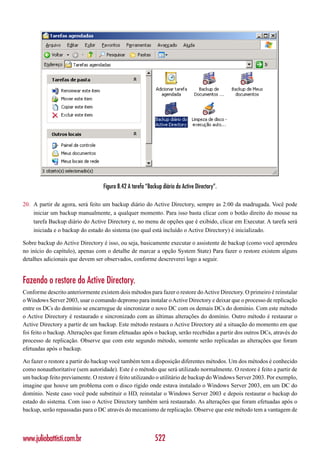 Figura 8.42 A tarefa “Backup diário do Active Directory”.

20. A partir de agora, será feito um backup diário do Active Directory, sempre as 2:00 da madrugada. Você pode
    iniciar um backup manualmente, a qualquer momento. Para isso basta clicar com o botão direito do mouse na
    tarefa Backup diário do Active Directory e, no menu de opções que é exibido, clicar em Executar. A tarefa será
    iniciada e o backup do estado do sistema (no qual está incluído o Active Directory) é inicializado.

Sobre backup do Active Directory é isso, ou seja, basicamente executar o assistente de backup (como você aprendeu
no início do capítulo), apenas com o detalhe de marcar a opção System State) Para fazer o restore existem alguns
detalhes adicionais que devem ser observados, conforme descreverei logo a seguir.


Fazendo o restore do Active Directory.
Conforme descrito anteriormente existem dois métodos para fazer o restore do Active Directory. O primeiro é reinstalar
o Windows Server 2003, usar o comando dcpromo para instalar o Active Directory e deixar que o processo de replicação
entre os DCs do domínio se encarregue de sincronizar o novo DC com os demais DCs do domínio. Com este método
o Active Directory é restaurado e sincronizado com as últimas alterações do domínio. Outro método é restaurar o
Active Directory a partir de um backup. Este método restaura o Active Directory até a situação do momento em que
foi feito o backup. Alterações que foram efetuadas após o backup, serão recebidas a partir dos outros DCs, através do
processo de replicação. Observe que com este segundo método, somente serão replicadas as alterações que foram
efetuadas após o backup.

Ao fazer o restore a partir do backup você também tem a disposição diferentes métodos. Um dos métodos é conhecido
como nonauthoritative (sem autoridade). Este é o método que será utilizado normalmente. O restore é feito a partir de
um backup feito previamente. O restore é feito utilizando o utilitário de backup do Windows Server 2003. Por exemplo,
imagine que houve um problema com o disco rígido onde estava instalado o Windows Server 2003, em um DC do
domínio. Neste caso você pode substituir o HD, reinstalar o Windows Server 2003 e depois restaurar o backup do
estado do sistema. Com isso o Active Directory também será restaurado. As alterações que foram efetuadas após o
backup, serão repassadas para o DC através do mecanismo de replicação. Observe que este método tem a vantagem de




www.juliobattisti.com.br                                   522
 