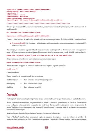 objectSid:: AQUAAAAAAAUVAAAAos6r3/QHf9F2488HWQQAAA==
accountExpires: 9223372036854775807
logonCount: 6
sAMAccountName: user02
sAMAccountType: 805306368
userPrincipalName: user02@abc.com
objectCategory: CN=Person,CN=Schema,CN=Configuration,DC=abc,DC=com

***************************************************************************

Observe que inclusive o SID dos usuários é exportado, conforme indicado no trecho a seguir, onde é exibido o SID do
usuário user01:
dn: CN=Usuário 01,CN=Users,DC=abc,DC=com

objectSid:: AQUAAAAAAAUVAAAAos6r3/QHf9F2488HWAQAAA==

Para ver a lista completa de opções do comando ldifde sem nenhum parâmetro. É só digitar ldifde e pressionar Enter.

    ◆   O comando Dsadd: Este comando é utilizado para adicionar usuários, grupos, computadores, contatos e OUs
        no Active Directory.

Por exemplo, o comando a seguir é utilizado para adicionar o usuário jsilva5, ao domínio abc.com, com o primeiro
nome (-fn) Jose, o nome do meio (-mi) da e o último nome (-fn) silva, sendo a senha (-pwd) definida como senha;;123
dsadd user CN=jsilva5,DC=abc,DC=com -fn Jose -mi da -ln Silva -pwd senha;;123

Ao executar este comando você receberá a mensagem indicada a seguir.
dsadd succeeded:CN=jsilva5,DC=abc,DC=com

Para exibir todas as opções do comando dsadd user, basta digitar o seguinte comando:
dsadd user /?

e pressionar Enter.

Outras variações do comando dsadd são as seguintes:

dsadd computer        ->   Para adicionar uma conta de computador

dsadd group           ->   Para criar um novo grupo

dsadd ou              ->   Para criar uma nova OU



Conclusão
Neste capítulo tratamos de tarefas importantes para o administrador, tarefas que fazem parte do seu trabalho diário.

Iniciei o capítulo falando sobre o Agendamento de tarefas. Através do agendamento de tarefas o administrador
pode configurar ações que serão executadas em horários e dias específicos, de acordo com a programação da
tarefa. Você também aprendeu a executar uma tarefa manualmente e a consultar o log da tarefa para acompanhar o
seu histórico de execução.

Na segunda parte do capítulo tratai sobre o backup e o restore de informações.

Fazer o “Backup”, significa fazer uma ou mais cópias de segurança dos arquivos e pasta dos volumes do servidor e da
instalação do Windows Server 2003 (assunto que veremos no Capítulo 12). Muitos usuários e até mesmo pequenas




www.juliobattisti.com.br                                528
 