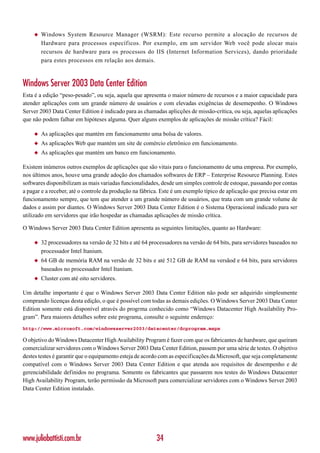 ◆   Windows System Resource Manager (WSRM): Este recurso permite a alocação de recursos de
        Hardware para processos específicos. Por exemplo, em um servidor Web você pode alocar mais
        recursos de hardware para os processos do IIS (Internet Information Services), dando prioridade
        para estes processos em relação aos demais.



Windows Server 2003 Data Center Edition
Esta é a edição “peso-pesado”, ou seja, aquela que apresenta o maior número de recursos e a maior capacidade para
atender aplicações com um grande número de usuários e com elevadas exigências de desemepenho. O Windows
Server 2003 Data Center Edition é indicado para as chamadas aplicções de missão-crítica, ou seja, aquelas aplicações
que não podem falhar em hipóteses alguma. Quer alguns exemplos de aplicações de missão crítica? Fácil:

    ◆   As aplicações que mantém em funcionamento uma bolsa de valores.
    ◆   As aplicações Web que mantém um site de comércio eletrônico em funcionamento.
    ◆   As aplicações que mantém um banco em funcionamento.

Existem inúmeros outros exemplos de aplicações que são vitais para o funcionamento de uma empresa. Por exemplo,
nos últimos anos, houve uma grande adoção dos chamados softwares de ERP – Enterprise Resource Planning. Estes
softwares disponibilizam as mais variadas funcionalidades, desde um simples controle de estoque, passando por contas
a pagar e a receber, até o controle da produção na fábrica. Este é um exemplo típico de aplicação que precisa estar em
funcionamento sempre, que tem que atender a um grande número de usuários, que trata com um grande volume de
dados e assim por diantes. O Windows Server 2003 Data Center Edition é o Sistema Operacional indicado para ser
utilizado em servidores que irão hospedar as chamadas aplicações de missão crítica.

O Windows Server 2003 Data Center Edition apresenta as seguintes limitações, quanto ao Hardware:

    ◆   32 processadores na versão de 32 bits e até 64 processadores na versão de 64 bits, para servidores baseados no
        processador Intel Itanium.
    ◆   64 GB de memória RAM na versão de 32 bits e até 512 GB de RAM na versãod e 64 bits, para servidores
        baseados no processador Intel Itanium.
    ◆   Cluster com até oito servidores.

Um detalhe importante é que o Windows Server 2003 Data Center Edition não pode ser adquirido simplesmente
comprando licenças desta edição, o que é possível com todas as demais edições. O Windows Server 2003 Data Center
Edition somente está disponível através do progrma conhecido como “Windows Datacenter High Availability Pro-
gram”. Para maiores detalhes sobre este programa, consulte o seguinte endereço:
http://www.microsoft.com/windowsserver2003/datacenter/dcprogram.mspx

O objetivo do Windows Datacenter High Availability Program é fazer com que os fabricantes de hardware, que queiram
comercializar servidores com o Windows Server 2003 Data Center Edition, passem por uma série de testes. O objetivo
destes testes é garantir que o equipamento esteja de acordo com as especificações da Microsoft, que seja completamente
compatível com o Windows Server 2003 Data Center Edition e que atenda aos requisitos de desempenho e de
gerenciabilidade definidos no programa. Somente os fabricantes que passarem nos testes do Windows Datacenter
High Availability Program, terão permissão da Microsoft para comercializar servidores com o Windows Server 2003
Data Center Edition instalado.




www.juliobattisti.com.br                                 34
 