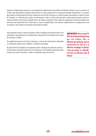 empresas simplesmente ignoram a necessidade de implementar uma política de Backup. Muitas vezes os usuários só
se dão conta do problema quando é tarde demais, ou seja, quando houve uma perda de dados importantes. É o usuário
que perdeu os documentos do Word e figuras da sua tese de mestrado, é a vídeo locadora que perdeu os dados de anos
de locações, é o Dentista que perdeu as informações sobre as fichas dos pacientes, sobre quais pacientes deviam e
assim por diante. Em resumo: grandes dores de cabeça e prejuízos. Fazer cópia de segurança é uma necessidade real,
não tem como fugir deste fato. Além disso o custo é insignificante, isto mesmo: insignificante se compararmos com
os prejuízos que podem ser causados pela perda de dados.



Você aprendeu sobre os tipos de backup e sobre estratégias de backup/restore. Foi
                                                                                    IMPORTANTE: Para o exame 70-
salientada a importância de se implementar uma política de backup como forma
de proteger os dados.
                                                                                    290 é de fundamental importância
                                                                                    que você conheça, bem, os
Na seqüência mostrei como fazer o backup e o restore das informações utilizando     diferentes tipos de backup, quais as
os assistentes disponíveis e também o utilitário de backup.
                                                                                    características de cada um e as
Na parte final do Capítulo você aprendeu sobre o Backup do estado do sistema –      diferentes estratégias de backup/
System State, do qual faz parte do Active Directory. Você também aprendeu sobre     restre que podem ser utilizadas,
o restore do Active directory e sobre os diferentes tipos de Restore.               com base nos diferentes tipos de
                                                                                    backups.




                                                        529                                www.juliobattisti.com.br
 
