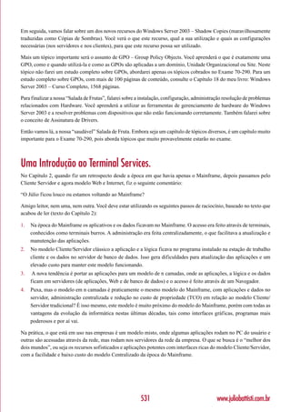 Em seguida, vamos falar sobre um dos novos recursos do Windows Server 2003 – Shadow Copies (maravilhosamente
traduzidas como Cópias de Sombras). Você verá o que este recurso, qual a sua utilização e quais as configurações
necessárias (nos servidores e nos clientes), para que este recurso possa ser utilizado.

Mais um tópico importante será o assunto de GPO – Group Policy Objects. Você aprenderá o que é exatamente uma
GPO, como e quando utilizá-la e como as GPOs são aplicadas a um domínio, Unidade Organizacional ou Site. Neste
tópico não farei um estudo completo sobre GPOs, abordarei apenas os tópicos cobrados no Exame 70-290. Para um
estudo completo sobre GPOs, com mais de 100 páginas de conteúdo, consulte o Capítulo 18 do meu livro: Windows
Server 2003 – Curso Completo, 1568 páginas.

Para finalizar a nossa “Salada de Frutas”, falarei sobre a instalação, configuração, administração resolução de problemas
relacionados com Hardware. Você aprenderá a utilizar as ferramentas de gerenciamento de hardware do Windows
Server 2003 e a resolver problemas com dispositivos que não estão funcionando corretamente. Também falarei sobre
o conceito de Assinatura de Drivers.

Então vamos lá, a nossa “saudável” Salada de Fruta. Embora seja um capítulo de tópicos diversos, é um capítulo muito
importante para o Exame 70-290, pois aborda tópicos que muito provavelmente estarão no exame.



Uma Introdução ao Terminal Services.
No Capítulo 2, quando fiz um retrospecto desde a época em que havia apenas o Mainframe, depois passamos pelo
Cliente Servidor e agora modelo Web e Internet, fiz o seguinte comentário:

“O Júlio ficou louco ou estamos voltando ao Mainframe?

Amigo leitor, nem uma, nem outra. Você deve estar utilizando os seguintes passos de raciocínio, baseado no texto que
acabou de ler (texto do Capítulo 2):

1.   Na época do Mainframe os aplicativos e os dados ficavam no Mainframe. O acesso era feito através de terminais,
     conhecidos como terminais burros. A administração era feita centralizadamente, o que facilitava a atualização e
     manutenção das aplicações.
2.   No modelo Cliente/Servidor clássico a aplicação e a lógica ficava no programa instalado na estação de trabalho
     cliente e os dados no servidor de banco de dados. Isso gera dificuldades para atualização das aplicações e um
     elevado custo para manter este modelo funcionando.
3.    A nova tendência é portar as aplicações para um modelo de n camadas, onde as aplicações, a lógica e os dados
     ficam em servidores (de aplicações, Web e de banco de dados) e o acesso é feito através de um Navegador.
4.   Puxa, mas o modelo em n camadas é praticamente o mesmo modelo do Mainframe, com aplicações e dados no
     servidor, administração centralizada e redução no custo de propriedade (TCO) em relação ao modelo Cliente/
     Servidor tradicional? É isso mesmo, este modelo é muito próximo do modelo do Mainframe, porém com todas as
     vantagens da evolução da informática nestas últimas décadas, tais como interfaces gráficas, programas mais
     poderosos e por aí vai.

Na prática, o que está em uso nas empresas é um modelo misto, onde algumas aplicações rodam no PC do usuário e
outras são acessadas através da rede, mas rodam nos servidores da rede da empresa. O que se busca é o “melhor dos
dois mundos”, ou seja os recursos sofisticados e aplicações potentes com interfaces ricas do modelo Cliente/Servidor,
com a facilidade e baixo custo do modelo Centralizado da época do Mainframe.




                                                          531                                  www.juliobattisti.com.br
 