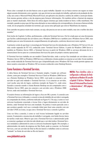 Posso citar o exemplo de um dos bancos com os quais trabalho. Quando vou ao banco renovar um seguro ou tratar
algum assunto diretamente com o gerente, vejo que ele tem na sua estação de trabalho, aplicativos de produção do dia-
a-dia, tais como o Microsoft Word, Microsoft Excel, um aplicativo de cálculos e análise de crédito e assim por diante.
Este mesmo gerente utiliza o site da empresa para fornecer informações. Ele também utiliza a Internet da empresa
para se manter atualizado. Além disso ele utiliza alguns sistemas que ainda residem no bom e velho mainframe. Por
exemplo, quando eu peço que ele faça uma alteração no meu endereço de correspondência, ela acessa a famosa telinha
verde, de um programa emulador de terminal, que acessa uma aplicação que está no Mainframe da empresa.

Este caminho me parece muito mais sensato, ou seja, não precisa ser um ou outro modelo, mas sim o melhor dos dois
mundos.”

Este trecho do Capítulo 2 reflete, perfeitamente, a idéia do Terminal Services. Ele foi criado para ser uma ferramenta
que facilite a administração dos servidores com o Windows 2000 Server e também com o Windows Server 2003, mas
também para ser uma ferramenta de compartilhamento de aplicações, conforme descreverei neste capítulo.

A primeira versão do que hoje é a tecnologia do Terminal Services foi introduzida com o Windows NT Server 4.0, em
uma versão separada do NT 4.0, conhecida como: Terminal Server Edition. A partir do Windows 2000 Server e
também no Windows Server 2003, o Terminal Services (a partir do Windows 2000 os serviços deixaram de ter a
nomenclatura Server para ter a nomenclatura Services) faz parte do próprio sistema operacional.

O Terminal Services trabalha em um modelo Cliente/Servidor, onde o serviço fica instalado em servidores com o
Windows Server 2003 ou Windows 2000 Services e diferentes clientes podem se conectar ao servidor. Existe também
uma versão reduzida do Terminal Services que é disponibilizada com o Windows XP. Esta versão permite apenas um
único usuário conectado ao Windows XP, no recurso conhecido como Desktop Remoto.


Como funciona o Terminal Services.
A idéia básica do Terminal Services é bastante simples. Usando um software                NOTA: Para detalhes sobre a
cliente, como por exemplo o Terminal Services Client no Windows 2000 Server               configuração e utilização do Desk-
ou o Remote Desktop no Windows Server 2003, você pode se conectar a um                    top Remoto no Windows XP, consulte
servidor no qual está rodando o Terminal Services. A se conectar ao servidor,             o Capítulo 17 do livro: “Windows XP
você recebe uma tela de logon, conforme exemplo da Figura 9.1, onde estou                 Home & Professional Para Usuários
fazendo a conexão usando o cliente Remote Desktop em um computador com o                  e Administradores”, 820 páginas,
Windows Server 2003, para me conectar a um servidor com o Windows 2000
                                                                                          Axcel Books.
Server, onde está instalado o Terminal Services.

O usuário fornece as informações de logon e clica em OK e pronto. A conexão com
o Terminal Services é efetuada e o console (a área de trabalho) do servidor é carregada
no computador do cliente, conforme indicado na Figura 9.2. Ou seja, é como se você
estivesse localmente conectado e tivesse feito o logon diretamente no servidor de
destino, onde Terminal Services está instalado. Na prática é muito parecido com o
que acontece quando você usa o comando telnet para fazer uma conexão com um
servidor UNIX ou Linux, so que com o Terminal Services o console é gráfico.

Uma vez feita a conexão, é como se você tivesse loclamente logado no servidor
remoto. Exatamente a mesma área de trabalho é carregada, com botão Iniciar, barra
de tarefas e tudo mais. Observe que com o Terminal Services o administrador pode
se conectar a qualquer servidor da rede (desde que o servidor tenha o Terminal Serv-
ices instalado) e administrá-lo como se estivesse localmente logado. Por exemplo, o
administrador, da matriz da empresa em São Paulo, pode se conectar, via Terminal
Services, com um servidor da filial no Rio de Janeiro e trabalhar como se estivesse
“sentado” na frente do servidor no Rio de Janeiro.

www.juliobattisti.com.br                                  532
 