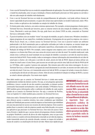 3.   Com o uso do Terminal Services no modo de compartilhamento de aplicações, fica mais fácil para instalar aplicações
     e mantê-las atualizadas, uma vez que a instalação e futuras atualizações precisam ser feitas apenas no servidor e
     não em cada estação de trabalho individualmente.
4.   Com o uso do Terminal Services no modo de compartilhamento de aplicações, você pode utilizar clientes de
     menor capacidade de processamento, os quais não seriam mais aproveitados no modelo tradicional, onde o Win-
     dows e todos os aplicativos são instalados na estação de trabalho do cliente.
5.   O cliente pode rodar, inclusive, em outros sistemas operacionais. Por exemplo, existem programas clientes para o
     Terminal Services, fornecido por terceiros, para se conectar através de uma estação de trabalho com o UNIX,
     Linux, Macintosh e assim por diante. Ou seja, pode haver um cliente UNIX na rede, conectado ao Terminal
     Services e utilizando o Word.
6.   É possível também criar um modelo “misto” de estação de trabalho, na qual o cliente tem o Windows instalado e
     alguns programas de uso específico, instalados localmente. Já programas de uso geral na empresa, tais como o
     Word, Excel, Email, etc, o cliente acessa via Terminal Services. Com isso é possível manter um ambiente
     padronizado e de fácil manutenção para as aplicações utilizadas por todos na empresa, ao mesmo tempo que
     permite que cada usuário tenha acesso a aplicações específicas, relacionadas com o seu trabalho diário.
7.   Redução do tráfego de WAN: Por exemplo, vamos imaginar uma empresa com o servidor de email na sede da
     empresa e os clientes das filiais com suas caixas de correio neste servidor de email. No modelo tradicional, cada
     cliente teria o software de email instalado em sua estação de trabalho e acessaria o servidor de email da matriz,
     através do link de WAN. Neste modelo, todas as mensagens e demais informações são transmitidas do servidor de
     email para o cliente e de volta para o servidor de email, através do link de WAN. Quem já tentou utilizar um
     cliente de email como o Lotus Notes, para acessar um servidor que está do outro lado de um link de WAN de 64
     ou 129 Kbps, sabe o quanto é penosa esta operação. São minutos para abrir uma única mensagem. Já com o
     Terminal Services, o cliente abriria o programa de email diretamente no servidor, no mesmo servidor onde está o
     servidor de email. Com isso, só é transmitido através do link de WAN, os toques de teclado e mouse do cliente e
     as atualizações de tela do servidor para o cliente. Além de uma considerável redução no tráfego de WAN, o acesso
     ao email e demais aplicações fica muito mais rápido.

Para dada usuário que se conecta via Terminal Services é criada uma sessão
completamente isolada das demais sessões. Ou seja, se um programa apresentar           IMPORTANTE: Quando o usuário
problemas e travar a sessão de um dos usuários conectados, as demais sessões           conecta com o Terminal Services ele
continuarão funcionando normalmente e não serão afetadas. O Windows Server             está utilizando recursos tais como
2003 também grava informações sobre o ambiente de trabalho de cada usuário             memória RAM e processador, do
quando ele se conecta via Terminal Services. Ou seja, o conceito de Profiles,          Servidor. Por isso, se você pretende
visto no Capítulo 4 é válido também para conexões via Terminal Services.               utilizar o Terminal Services no modo
Outra área onde o Terminal Services pode ser utilizado com grandes vantagens é         de Compartilhamento de Aplicações,
para oferecer acesso a usuários remotos, tais como vendedores que trabalham            é importante fazer um
usando um Notebook para acessar a rede da empresa ou funcionários que trabalham        planejamento cuidadoso da
em casa mas precisam ter acesso aos recursos da rede da empresa. Estes usuários        quantidade de recursos de hard-
podem fazer a conexão à rede da empresa usando uma linha discada e ter acesso
                                                                                       ware, necessária no servidor. Mais
aos aplicativos que precisam via Terminal Services. Este meio de acesso é bem
mais eficiente e rápido do que o acesso através de programas clientes instalados
                                                                                       adiante apresentarei mais detalhes
no próprio Notebook e através de drives de redes mapeados, uma vez que neste           sobre a quantidade média de
modo é como se o usuário estivesse diretamente conectado ao servidor da empresa,       recursos de hardware necessária
sendo transmitido através da conexão discada, somente os toques de teclado e           para cada cliente.
mouse do usuário e as atualizações de tela do servidor. Muito mais rápido do que




                                                         535                                  www.juliobattisti.com.br
 