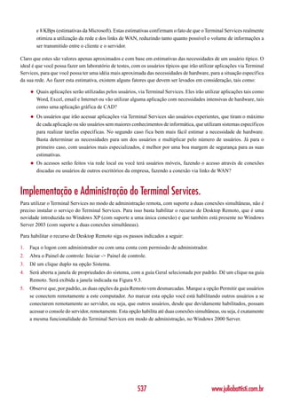 e 8 KBps (estimativas da Microsoft). Estas estimativas confirmam o fato de que o Terminal Services realmente
         otimiza a utilização da rede e dos links de WAN, reduzindo tanto quanto possível o volume de informações a
         ser transmitido entre o cliente e o servidor.

Claro que estes são valores apenas aproximados e com base em estimativas das necessidades de um usuário típico. O
ideal é que você possa fazer um laboratório de testes, com os usuários típicos que irão utilizar aplicações via Terminal
Services, para que você possa ter uma idéia mais aproximada das necessidades de hardware, para a situação específica
da sua rede. Ao fazer esta estimativa, existem alguns fatores que devem ser levados em consideração, tais como:

     ◆   Quais aplicações serão utilizadas pelos usuários, via Terminal Services. Eles irão utilizar aplicações tais como
         Word, Excel, email e Internet ou vão utilizar alguma aplicação com necessidades intensivas de hardware, tais
         como uma aplicação gráfica de CAD?
     ◆   Os usuários que irão acessar aplicações via Terminal Services são usuários experientes, que tiram o máximo
         de cada aplicação ou são usuários sem maiores conhecimentos de informática, que utilizam sistemas específicos
         para realizar tarefas específicas. No segundo caso fica bem mais fácil estimar a necessidade de hardware.
         Basta determinar as necessidades para um dos usuários e multiplicar pelo número de usuários. Já para o
         primeiro caso, com usuários mais especializados, é melhor por uma boa margem de segurança para as suas
         estimativas.
     ◆   Os acessos serão feitos via rede local ou você terá usuários móveis, fazendo o acesso através de conexões
         discadas ou usuários de outros escritórios da empresa, fazendo a conexão via links de WAN?



Implementação e Administração do Terminal Services.
Para utilizar o Terminal Services no modo de administração remota, com suporte a duas conexões simultâneas, não é
preciso instalar o serviço do Terminal Services. Para isso basta habilitar o recurso de Desktop Remoto, que é uma
novidade introduzida no Windows XP (com suporte a uma única conexão) e que também está presente no Windows
Server 2003 (com suporte a duas conexões simultâneas).

Para habilitar o recurso de Desktop Remoto siga os passos indicados a seguir:

1.   Faça o logon com administrador ou com uma conta com permissão de administrador.
2.   Abra o Painel de controle: Iniciar -> Painel de controle.
3.   Dê um clique duplo na opção Sistema.
4.   Será aberta a janela de propriedades do sistema, com a guia Geral selecionada por padrão. Dê um clique na guia
     Remoto. Será exibida a janela indicada na Figura 9.3.
5.   Observe que, por padrão, as duas opções da guia Remoto vem desmarcadas. Marque a opção Permitir que usuários
     se conectem remotamente a este computador. Ao marcar esta opção você está habilitando outros usuários a se
     conectarem remotamente ao servidor, ou seja, que outros usuários, desde que devidamente habilitados, possam
     acessar o console do servidor, remotamente. Esta opção habilita até duas conexões simultâneas, ou seja, é exatamente
     a mesma funcionalidade do Terminal Services em modo de administração, no Windows 2000 Server.




                                                          537                                  www.juliobattisti.com.br
 