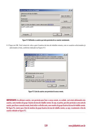 Figura 9.4 Definindo os usuários que terão permissão de se conectar remotamente.

8. Clique em OK. Você estará de volta a guia Usuários da área de trabalho remota, com os usuários selecionados já
    adicionados à lista, conforme indicado na Figura 9.5:




                                   Figura 9.5 Lista de usuários com permissão de acesso remoto.



IMPORTANTE: Ao adicionar usuários, com permissão para fazer o acesso remoto, na verdade, você estará adicionando estes
usuários, como membros do grupo: Usuários da área de trabalho remota. Ou seja, na prática, para dar permissão a uma conta de
usuário, para fazer a conexão remota, basta incluir a referida conta, como membro do grupo Usuários da área de trabalho remota.
Na Figura 9.6, mostro que a lista de membros do grupo Usuários da área de trabalho remota, ou seja, é exatamente a lista de
usuários indicada na Figura 9.5.




                                                              539                                      www.juliobattisti.com.br
 
