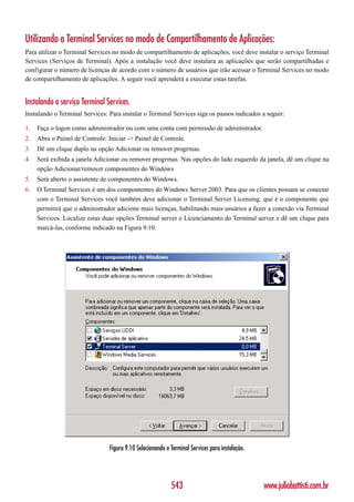 Utilizando o Terminal Services no modo de Compartilhamento de Aplicações:
Para utilizar o Terminal Services no modo de compartilhamento de aplicações, você deve instalar o serviço Terminal
Services (Serviços de Terminal). Após a instalação você deve instalara as aplicações que serão compartilhadas e
configurar o número de licenças de acordo com o número de usuários que irão acessar o Terminal Services no modo
de compartilhamento de aplicações. A seguir você aprenderá a executar estas tarefas.


Instalando o serviço Terminal Services.
Instalando o Terminal Services: Para instalar o Terminal Services siga os passos indicados a seguir:

1.   Faça o logon como administrador ou com uma conta com permissão de administrador.
2.   Abra o Painel de Controle: Iniciar -> Painel de Controle.
3.   Dê um clique duplo na opção Adicionar ou remover progrmas.
4.   Será exibida a janela Adicionar ou remover progrmas. Nas opções do lado esquerdo da janela, dê um clique na
     opção Adicionar/remover componentes do Windows
5.   Será aberto o assistente de componentes do Windows.
6.   O Terminal Services é um dos compontentes do Windows Server 2003. Para que os clientes possam se conectar
     com o Terminal Services você também deve adicionar o Terminal Server Licensing, que é o componente que
     permitirá que o administrador adicione mais licenças, habilitando mais usuários a fazer a conexão via Terminal
     Services. Localize estas duas opções Terminal server e Licenciamento do Terminal server e dê um clique para
     marcá-las, conforme indicado na Figura 9.10:




                                Figura 9.10 Selecionando o Terminal Services para instalação.




                                                           543                                  www.juliobattisti.com.br
 