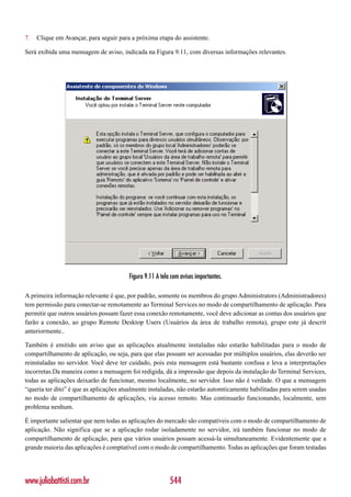 7.   Clique em Avançar, para seguir para a próxima etapa do assistente.

Será exibida uma mensagem de aviso, indicada na Figura 9.11, com diversas informações relevantes.




                                        Figura 9.11 A tela com avisos importantes.

A primeira informação relevante é que, por padrão, somente os membros do grupo Administrators (Administradores)
tem permissão para conectar-se remotamente ao Terminal Services no modo de compartilhamento de aplicação. Para
permitir que outros usuários possam fazer essa conexão remotamente, você deve adicionar as contas dos usuários que
farão a conexão, ao grupo Remote Desktop Users (Usuários da área de trabalho remota), grupo este já descrit
anteriormente..

Também é emitido um aviso que as aplicações atualmente instaladas não estarão habilitadas para o modo de
compartilhamento de aplicação, ou seja, para que elas possam ser acessadas por múltiplos usuários, elas deverão ser
reinstaladas no servidor. Você deve ter cuidado, pois esta mensagem está bastante confusa e leva a interpretações
incorretas.Da maneira como a mensagem foi redigida, dá a impressão que depois da instalação do Terminal Services,
todas as aplicações deixarão de funcionar, mesmo localmente, no servidor. Isso não é verdade. O que a mensagem
“queria ter dito” é que as aplicações atualmente instaladas, não estarão automticamente habilitadas para serem usadas
no modo de compartilhamento de aplicações, via acesso remoto. Mas continuarão funcionando, localmente, sem
problema nenhum.

É importante salientar que nem todas as aplicações do mercado são compatíveis com o modo de compartilhamento de
aplicação. Não significa que se a aplicação rodar isoladamente no servidor, irá também funcionar no modo de
compartilhamento de aplicação, para que vários usuários possam acessá-la simultaneamente. Evidentemente que a
grande maioria das aplicações é comptatível com o modo de compartilhamento. Todas as aplicações que foram testadas




www.juliobattisti.com.br                                  544
 