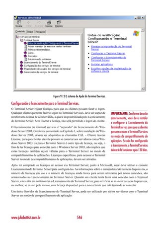 Figura 9.12 O sistema de Ajuda do Terminal Services.

Configurando o licenciamento para o Terminal Services.
O Terminal Server requer licenças para que os clientes possam fazer o logon.
Qualquer cliente que tente fazer o logon no Terminal Services, deve ser capaz de           IMPORTANTE: Conforme descrito
receber uma licensa de acesso válida, a qual é disponibilizada pelo Licenciamento
                                                                                           anteriormente, você deve instalar
do Terminal Server. Sem receber a licença, não será permitido o logon do cliente.
                                                                                           e configurar o Licenciamento do
O licensiamento do terminal services é “separado” do licenciamento do Win-                 Terminal server, para que os clientes
dows Server 2003. Conforme comentado no Capítulo 1, sobre instalação do Win-               possam acessar o Terminal Services
dows Server 2003, devem ser adquiridas as chamadas CAL – Cliente Access                    no modo de compartilhamento de
License, para que clientes da rede possam se conectar aos servidores com o Win-
                                                                                           aplicações. Se não for configurado
dows Server 2003. Já para o Terminal Server é outro tipo de licença, ou seja, o
fato de ter licenças para conectar com o Windows Server 2003, não implica que
                                                                                           o licensiamento, o Terminal Services
estas licenças também sejam válidas para o Terminal Server no modo de                      deixará de funcionar após 120 dias.
compartilhamento de aplicações. Licenças específicas, para acessar o Terminal
Server no modo de compartilhamento de aplicações, devem ser ativadas.

Após ter comprado as licenças de acesso via Terminal Server, junto à Microsoft, você deve utiliar o console
Licenciamento do Terminal Server para configurá-las. As informações sobre o número total de licenças disponíveis, o
número de licenças em uso e o número de licenças ainda livres para serem utilizadas por novas conexões, são
armazenadas no Licenciamento do Terminal Server. Quando um cliente tenta fazer uma conexão com o Terminal
Server, este entra em contato com o Licensiamento do Terminal Server, para verificar se existem licenças disponíveis,
ou melhor, se existe, pelo menos, uma licença disponível para o novo cliente que está tentando se conectar.

Um único Servidor de licenciamento do Terminal Server, pode ser utilizado por vários servidores com o Terminal
Server em modo de compartilhamento de aplicação.




www.juliobattisti.com.br                                   546
 