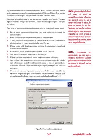 Após ter instalado o Licenciamento do Terminal Server você deve ativá-lo e instalar
                                                                                      NOTA: Após a instalação do Termi-
as licenças de acesso que foram adquiridas junto à Microsoft. Isso é feito através
do uso do Assistente para ativação das licenças do Terminal Server
                                                                                      nal Server no modo de
                                                                                      compartilhamento de aplicações,
Para ativar o licenciamento você precisará de uma conexão com a Internet. Também      será possível utilizá-lo, sem a
é possível fazer a ativação por telefone. A seguir mostro os passos para a ativação
                                                                                      compra das licenças de acesso, du-
via Internet.
                                                                                      rante um período de 120 dias.
Para ativar o licenciamento automaticamente, siga os passos indicados a seguir:       Terminado este período, os clientes
1.   Faça o logon como administrador ou com uma conta com permissão de                não conseguirão mais se conectar,
     administrador.                                                                   enquanto não forem ativadas e
2.   Certifique-se de que você tem uma conexão com a Internet.                        configuradas as licenças de acesso.
3.   Abra o console de Licenciamento do Terminal Server: Iniciar -> Ferramentas       Estou repetindo este tópico, várias
     administrativas -> Licenciamento do Terminal Server.                             vezes, propositadamente.
4.   Clique com o botão direito do mouse no nome do servidor para o qual será
     ativado o licenciamento.
5.   No menu de opções que é exibido clique em Ativar Servidor.                       NOTA: Dependendo das
6.   Será aberto o assistente para ativação das licenças.                             configurações que você estiver
7.   Clique em Avançar para seguir para a próxima etapa do assistente.                utilizando no Internet Explorer,
8.   Será exibida a tela para que você selecione o método de conexão. Por padrão      pode ser necessária a adição do site
     vem selecionada a opção Conexão automática que é o método recomendado.           de ativação da Microsoft, na lista
     Aceite este método e clique em Avançar para seguir para a próxima etapa do
                                                                                      de sites confiáveis.
     assistente.
9.   O assistente demora alguns instantes, tentando localizar o servidor da
     Microsoft responsável pelo licenciamento e exibe uma tela para que você
     preencha os dados da sua empresa, conforme indicado na Figura 9.13:




                                         Figura 9.13 Informações sobre a empresa.

                                                            547                              www.juliobattisti.com.br
 
