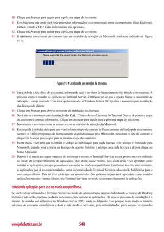 10. Clique em Avançar para seguir para a próxima etapa do assistente.
11. É exibida uma tela onde você pode preencher informações tais como email, nome da empresa ou filial, Endereço,
    Cidade, Estado e CEP. Estas informações são opcionais.
12. Clique em Avançar para seguir para a próxima etapa do assistente.
13. O assistente tenta entrar em contato com um servidor de ativação da Microsoft, conforme indicado na Figura
    9.14:




                                      Figura 9.14 Localizando um servidor de ativação.

14. Será exibida a tela final do assistente, informando que o servidor de licenciamento foi ativado com sucesso. A
    próxima etapa é instalar as licenças no Terminal Server. Certifique-se de que a opção Iniciar o Assistente de
    Ativação... esteja marcada. Com esta opção marcada, o Windows Server 2003 já abre o assistente para instalação
    das licenças de cliente.
15. Clique em Avançar para abrir o assistente de instalação das licenças.
16. Será aberto o assistente para instalação das CAL (Cliente Access License) do Terminal Server. A primeira etapa
    do assistente é apenas informativa. Clique em Avançar para seguir para a próxima etapa do assistente.
17. Novamente o assistente tenta se conectar com o servidor de ativação da Microsoft.
18. Em seguida é exibida a tela para que você informe o tipo de contrato de licenciamento utilizado pela sua empresa.
    (dentre os vários programas de licenciamento disponibilizados pela Microsoft). Selecione o tipo de contrato e
    clique em Avançar para seguir para a próxima etapa do assistente.
19. Nesta etapa, você tem que informar o código de habilitação para cada licença. Este código é fornecido pela
    Microsoft, quando você compra as licenças de acesso. Informe o código para cada licença e depois clique no
    botão Adicionar.
20. Depois é só seguir as etapas restantes do assistente e pronto, o Terminal Services estará pronto para ser utilizado
    no modo de compartilhamento de aplicações. Que dizer, quase pronto, pois ainda resta você aprender como
    instalar as aplicações para que possam ser acessadas no modo compartilhado. Conforme descrito anteriormente,
    as aplicações que já estavam instaladas, antes da instalação do Terminal Services, não estarão habilitadas para o
    uso compartilhado. Para tal elas terão que ser reinstaladas. No próximo tópico você aprenderá como instalar
    aplicações para uso compartilhado, via Terminal Services no modo de compartilhamento de aplicações.

Instalando aplicações para uso no modo compartilhado.
Se você estiver utilizando o Terminal Server no modo de administração (apenas habilitando o recurso de Desktop
Remoto), não serão precisos cuidados adicionais para instalar as aplicações. Ou seja, o processo de instalação é o
mesmo de instalar um aplicativo no Windows Server 2003, nada de diferente. Isso porque neste modo, o número
máximo de conexões simultâneas é dois e este modo é utilizado, pelo administrador, para acessar os consoles




www.juliobattisti.com.br                                   548
 