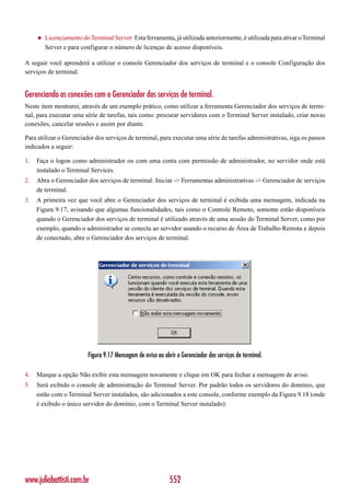 ◆   Licenciamento do Terminal Server: Esta ferramenta, já utilizada anteriormente, é utilizada para ativar o Terminal
         Server e para configurar o número de licenças de acesso disponíveis.

A seguir você aprenderá a utilizar o console Gerenciador dos serviços de terminal e o console Configuração dos
serviços de terminal.


Gerenciando as conexões com o Gerenciador dos serviços de terminal.
Neste item mostrarei, através de um exemplo prático, como utilizar a ferramenta Gerenciador dos serviços de termi-
nal, para executar uma série de tarefas, tais como: procurar servidores com o Terminal Server instalado, criar novas
conexões, cancelar sessões e assim por diante.

Para utilizar o Gerenciador dos serviços de terminal, para executar uma série de tarefas administrativas, siga os passos
indicados a seguir:

1.   Faça o logon como administrador ou com uma conta com permissão de administrador, no servidor onde está
     instalado o Terminal Services.
2.   Abra o Gerenciador dos serviços de terminal: Iniciar -> Ferramentas administrativas -> Gerenciador de serviços
     de terminal.
3.   A primeira vez que você abre o Gerenciador dos serviços de terminal é exibida uma mensagem, indicada na
     Figura 9.17, avisando que algumas funcionalidades, tais como o Controle Remoto, somente estão disponíveis
     quando o Gerenciador dos serviços de terminal é utilizado através de uma sessão do Terminal Server, como por
     exemplo, quando o administrador se conecta ao servidor usando o recurso de Área de Trabalho Remota e depois
     de conectado, abre o Gerenciador dos serviços de terminal.




                          Figura 9.17 Mensagem de aviso ao abrir o Gerenciador dos serviços de terminal.

4.   Marque a opção Não exibir esta mensagem novamente e clique em OK para fechar a mensagem de aviso.
5.   Será exibido o console de administração do Terminal Server. Por padrão todos os servidores do domínio, que
     estão com o Terminal Server instalados, são adicionados a este console, conforme exemplo da Figura 9.18 (onde
     é exibido o único servidor do domínio, com o Terminal Server instalado):




www.juliobattisti.com.br                                      552
 