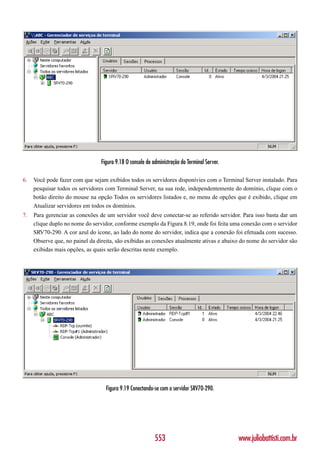 Figura 9.18 O console de administração do Terminal Server.

6.   Você pode fazer com que sejam exibidos todos os servidores disponívies com o Terminal Server instalado. Para
     pesquisar todos os servidores com Terminal Server, na sua rede, independentemente do domínio, clique com o
     botão direito do mouse na opção Todos os servidores listados e, no menu de opções que é exibido, clique em
     Atualizar servidores em todos os domínios.
7.   Para gerenciar as conexões de um servidor você deve conectar-se ao referido servidor. Para isso basta dar um
     clique duplo no nome do servidor, conforme exemplo da Figura 8.19, onde foi feita uma conexão com o servidor
     SRV70-290. A cor azul do ícone, ao lado do nome do servidor, indica que a conexão foi efetuada com sucesso.
     Observe que, no painel da direita, são exibidas as conexões atualmente ativas e abaixo do nome do servidor são
     exibidas mais opções, as quais serão descritas neste exemplo.




                                   Figura 9.19 Conectando-se com o servidor SRV70-290.




                                                           553                                www.juliobattisti.com.br
 