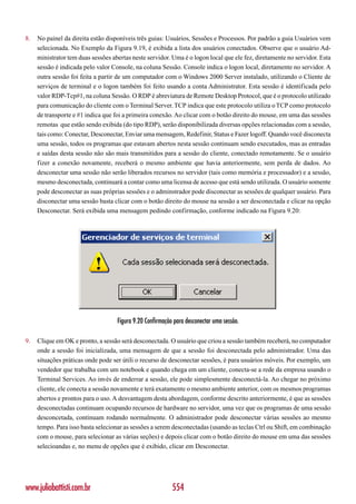 8.   No painel da direita estão disponíveis três guias: Usuários, Sessões e Processos. Por padrão a guia Usuários vem
     selecionada. No Exemplo da Figura 9.19, é exibida a lista dos usuários conectados. Observe que o usuário Ad-
     ministrator tem duas sessões abertas neste servidor. Uma é o logon local que ele fez, diretamente no servidor. Esta
     sessão é indicada pelo valor Console, na coluna Sessão. Console indica o logon local, diretamente no servidor. A
     outra sessão foi feita a partir de um computador com o Windows 2000 Server instalado, utilizando o Cliente de
     serviços de terminal e o logon também foi feito usando a conta Administrator. Esta sessão é identificada pelo
     valor RDP-Tcp#1, na coluna Sessão. O RDP é abreviatura de Remote Desktop Protocol, que é o protocolo utilizado
     para comunicação do cliente com o Terminal Server. TCP indica que este protocolo utiliza o TCP como protocolo
     de transporte e #1 indica que foi a primeira conexão. Ao clicar com o botão direito do mouse, em uma das sessões
     remotas que estão sendo exibida (do tipo RDP), serão disponibilizada diversas opções relacionadas com a sessão,
     tais como: Conectar, Desconectar, Enviar uma mensagem, Redefinir, Status e Fazer logoff. Quando você disconecta
     uma sessão, todos os programas que estavam abertos nesta sessão continuam sendo executados, mas as entradas
     e saídas desta sessão não são mais transmitidos para a sessão do cliente, conectado remotamente. Se o usuário
     fizer a conexão novamente, receberá o mesmo ambiente que havia anteriormente, sem perda de dados. Ao
     desconectar uma sessão não serão liberados recursos no servidor (tais como memória e processador) e a sessão,
     mesmo desconectada, continuará a contar como uma licensa de acesso que está sendo utilizada. O usuário somente
     pode desconectar as suas próprias sessões e o adminstrador pode disconectar as sessões de qualquer usuário. Para
     disconectar uma sessão basta clicar com o botão direito do mouse na sessão a ser desconectada e clicar na opção
     Desconectar. Será exibida uma mensagem pedindo confirmação, conforme indicado na Figura 9.20:




                                    Figura 9.20 Confirmação para desconectar uma sessão.

9.   Clique em OK e pronto, a sessão será desconectada. O usuário que criou a sessão também receberá, no computador
     onde a sessão foi inicializada, uma mensagem de que a sessão foi desconectada pelo administrador. Uma das
     situações práticas onde pode ser útili o recurso de desconectar sessões, é para usuários móveis. Por exemplo, um
     vendedor que trabalha com um notebook e quando chega em um cliente, conecta-se a rede da empresa usando o
     Terminal Services. Ao invés de enderrar a sessão, ele pode simplesmente desconectá-la. Ao chegar no próximo
     cliente, ele conecta a sessão novamente e terá exatamente o mesmo ambiente anterior, com os mesmos programas
     abertos e prontos para o uso. A desvantagem desta abordagem, conforme descrito anteriormente, é que as sessões
     desconectadas continuam ocupando recursos de hardware no servidor, uma vez que os programas de uma sessão
     desconcetada, continuam rodando normalmente. O administrador pode desconectar várias sessões ao mesmo
     tempo. Para isso basta selecionar as sessões a serem desconectadas (usando as teclas Ctrl ou Shift, em combinação
     com o mouse, para selecionar as várias seções) e depois clicar com o botão direito do mouse em uma das sessões
     selecioandas e, no menu de opções que é exibido, clicar em Desconectar.




www.juliobattisti.com.br                                   554
 